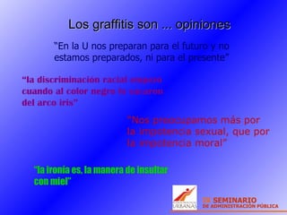 Los graffitis son ... opiniones “ En la U nos preparan para el futuro y no estamos preparados, ni para el presente”  “ la ironía es, la manera de insultar con miel” “ Nos preocupamos más por la impotencia sexual, que por la impotencia moral” “ la discriminación racial empezó cuando al color negro lo sacaron del arco iris” 