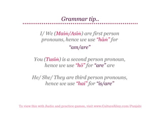 Grammar tip..
I/ We (Maiṁ/Asīṁ) are first person
pronouns, hence we use “hāṁ” for
“am/are”
You (Tusīṁ) is a second person pronoun,
hence we use “hō” for “are” are
He/ She/ They are third person pronouns,
hence we use “hai” for “is/are”

To view this with Audio and practice games, visit www.CultureAlley.com/Punjabi

 