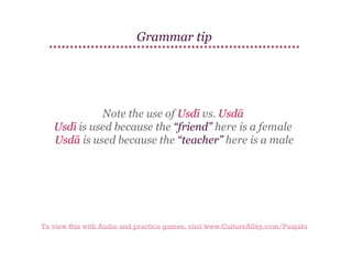 Grammar tip

Note the use of Usdī vs. Usdā
Usdī is used because the “friend” here is a female
Usdā is used because the “teacher” here is a male

To view this with Audio and practice games, visit www.CultureAlley.com/Punjabi

 