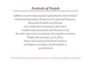 Festivals of Punjab
Lohri is an extremely popular agricultural winter festival
celebrated throughout Punjab and in parts of Haryana,
Himachal Pradesh and Jammu
It is celebrated on January 13th and is
traditionally associated with the harvest of
the rabi crops (sown in autumn, harvested in winters)
People take peanuts, rewri, flour,
butter and various food items to places
of religious worship to thank God for a
good harvest

To view this with Audio and practice games, visit www.CultureAlley.com/Punjabi

 