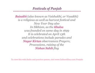 Festivals of Punjab
Baisakhi (also known as Vaishakhi, or Vasakhi)
is a religious as well as harvest festival and
New Year Day also
In Sikhism, as the Khalsa
was founded on same day in 1699
It is celebrated on April 13th
and celebrations include parades and
Nagar Kirtan observances Prayers,
Processions, raising of the
Nishan Sahib flag

To view this with Audio and practice games, visit www.CultureAlley.com/Punjabi

 