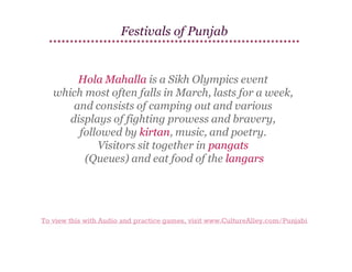 Festivals of Punjab

Hola Mahalla is a Sikh Olympics event
which most often falls in March, lasts for a week,
and consists of camping out and various
displays of fighting prowess and bravery,
followed by kirtan, music, and poetry.
Visitors sit together in pangats
(Queues) and eat food of the langars

To view this with Audio and practice games, visit www.CultureAlley.com/Punjabi

 