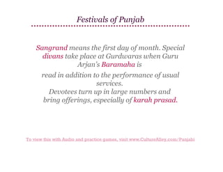 Festivals of Punjab

Sangrand means the first day of month. Special
divans take place at Gurdwaras when Guru
Arjan’s Baramaha is
read in addition to the performance of usual
services.
Devotees turn up in large numbers and
bring offerings, especially of karah prasad.

To view this with Audio and practice games, visit www.CultureAlley.com/Punjabi

 