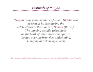 Festivals of Punjab

Teeyan is the women's dance festival Giddha can
be seen at its best during the
celebrations in the month of Sawan (Rains).
The dancing usually takes place
on the bank of some river. Swings are
thrown over the branches and singing,
swinging and dancing is seen.

To view this with Audio and practice games, visit www.CultureAlley.com/Punjabi

 