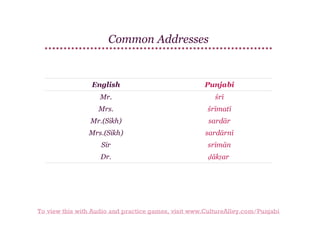 Common Addresses

English

Punjabi

Mr.

śrī

Mrs.

śrīmatī

Mr.(Sikh)

sardār

Mrs.(Sikh)

sardārnī

Sir

srīmān

Dr.

ḍākṭar

To view this with Audio and practice games, visit www.CultureAlley.com/Punjabi

 