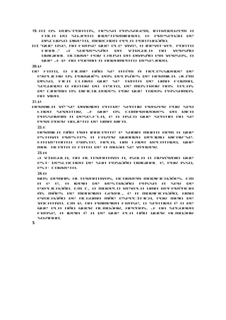 19. a) Os dois-pontos, nessa passagem, introduzem a
     fala do sujeito indeterminado. Há presença de
     discurso direto, marcado pela pontuação.
b) “que use, na frase que ele vive, o inevitável ponto
     final.”  A  supressão   da  vírgula   na   versão
     original ocorre por causa da divisão em versos, o
     que já dá ao poema o andamento desejado.
20. d
De fato, o filme não se atém à necessidade de
    explicar os porquês das decisões de Hermila. Além
    disso, fica claro que se trata de uma forma,
    segundo o autor do texto, de mostrar nas telas
    de cinema as dificuldades por que todos passamos
    na vida.
21. d
Hermila vê-se dividida entre sentir prazer por seu
    lado  sedutor, já que  os  compradores  da  rifa
    passaram a desejá-la, e o asco que sentia ao se
    perceber objeto de uma rifa.
    22. c
    Hermila não era inocente e sabia muito bem o que
    estava prestes a fazer quando decidiu rifar-se.
    Entretanto existe, nela, um lado recatado, que
    mal aceita o fato de a moça se vender.
    23. a
    A vírgula, na alternativa a, isola o advérbio que
    está deslocado de sua posição original e, por isso,
    está correta.
    24. b
    Nas demais alternativas, ocorrem modificações. Em
    a    e e, a ideia de  restrição  passa   a  ser  de
    explicação. Em c, o modelo revela uma referência
    às mães de maneira geral, e a modificação, uma
    evocação de alguma mãe específica, por meio de
    vocativo. Em d, na primeira frase, o sentido é o de
    que ela não quer almoçar, apenas. Já na segunda
    frase, a ideia é a de que ela não quer almoçar
    sozinha.
5
 