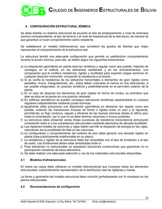 10
Abdón Saavedra N.2048. Sopocachi. La Paz, Bolivia. Telf. 2410440. Email: aic2@entelnet.bo
C
CO
OL
LE
EG
GI
IO
O D
DE
E I
IN
NG
GE
EN
NI
IE
ER
RO
OS
S E
ES
ST
TR
RU
UC
CT
TU
UR
RA
AL
LE
ES
S D
DE
E B
BO
OL
LI
IV
VI
IA
A
4. CONFIGURACIÓN ESTRUCTURAL SÍSMICA
Se debe diseñar un sistema estructural de acuerdo al sitio de emplazamiento y nivel de amenaza
sísmica correspondiente, al tipo de terreno y al nivel de importancia de la estructura, de manera tal
que garantice un buen comportamiento sismo resistente.
Se establecerá un modelo tridimensional, que considere los grados de libertad que mejor
representen el comportamiento de la estructura real.
La estructura tendrá una adecuada configuración que permita un satisfactorio comportamiento
durante la acción sísmica, para ello, se deben seguir los siguientes lineamientos:
a) La disposición geométrica en planta será tan simétrica y regular como sea posible, tratando de
conseguir en el edificio, en los elementos resistentes y en los arriostramientos, una
composición que le confiera resistencia, rigidez y ductilidad para soportar cargas sísmicas en
cualquier dirección horizontal, incluyendo la resistencia a la torsión.
b) Si se confía la resistencia de los esfuerzos horizontales a elementos de gran rigidez como
pantallas, muros, triangulaciones, etc., éstos deben colocarse al menos en dos direcciones, a
ser posible ortogonales, en posición simétrica y preferiblemente en el perímetro exterior de la
planta.
c) En el caso de disponer los elementos de gran rigidez en forma de núcleo, es prioritario que
éste se sitúe en la planta en una posición centrada.
d) En edificios asimétricos se pueden conseguir estructuras simétricas separándolas en cuerpos
regulares independientes mediante juntas sísmicas.
e) Igualmente debe procurarse una disposición geométrica en elevación tan regular como sea
posible, evitando las transiciones bruscas de forma o rigidez entre un piso y el siguiente,
permitiendo un flujo continuo, regular y eficiente de las fuerzas sísmicas desde el último piso
hasta la cimentación; por lo que no se debe eliminar columnas ni muros portantes.
f) La estructura debe presentar varias líneas sucesivas de resistencia (redundancia estructural)
conectando entre sí a los subsistemas estructurales mediante elementos de elevada ductilidad.
g) Las rigideces lineales de columnas y vigas deben permitir la disipación de energía en las vigas,
reduciendo así la posibilidad de falla en las columnas.
h) La configuración y comportamiento del sistema de piso debe generar una elevada rigidez en
planta (losa prácticamente indeformable en su plano).
i) La resistencia y rigidez de la estructura debe ser compatible con el tipo de fundación y el tipo
de suelo. Las fundaciones deben estar arriostradas entre sí.
j) Para elementos no estructurales se adoptaran soluciones constructivas que garanticen la no
participación resistente de estos elementos.
k) Se debe realizar una adecuada selección y uso de los materiales estructurales disponibles.
4.1 Modelos tridimensionales
En todos los casos debe utilizarse un modelo tridimensional que incorpore todos los elementos
estructurales, suficientemente representativo de la distribución real de rigideces y masas
La forma y geometría del modelo estructural debe coincidir perfectamente con lo mostrado en los
planos estructurales.
4.2 Recomendaciones de configuración
 
