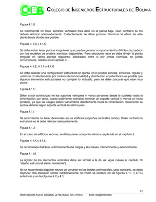 12
Abdón Saavedra N.2048. Sopocachi. La Paz, Bolivia. Telf. 2410440. Email: aic2@entelnet.bo
C
CO
OL
LE
EG
GI
IO
O D
DE
E I
IN
NG
GE
EN
NI
IE
ER
RO
OS
S E
ES
ST
TR
RU
UC
CT
TU
UR
RA
AL
LE
ES
S D
DE
E B
BO
OL
LI
IV
VI
IA
A
Figura 4.1.B
Se recomienda no tener soportes verticales más altos en la planta baja, caso contrario se los
deberá reforzar adecuadamente. Evidentemente se debe procurar disminuir la altura de esta
planta hasta donde sea posible.
Figuras 4.1.C y 4.1.D
Se debe evitar tener plantas irregulares que puedan generar comportamientos difíciles de predecir
con los modelos de análisis sísmicos disponibles. Para solucionar esto se debe dividir la planta
irregular en varias plantas regulares, separadas entre sí por juntas sísmicas, no juntas
constructivas, citadas en el capítulo 9.
Figuras 4.1.E; 4.1.F y 4.1.G
Se debe realizar una configuración estructural en planta, en lo posible sencilla, simétrica, regular y
uniforme. Evidentemente por motivos de funcionalidad y distribución arquitectónica es posible que
algunos elementos estructurales no cumplan lo indicado, pero se debe procurar que sean muy
pocos.
Figura 4.1.H
Debe existir continuidad en los soportes verticales y muros portantes desde la cubierta hasta la
cimentación; por tanto, queda totalmente prohibido eliminar un soporte vertical y menos un muro
portante, ya que las cargas deben transmitirse directamente hasta la cimentación. Solamente se
podría eliminar algún soporte vertical del último piso.
Figura 4.1.I
Se recomienda no tener desniveles en los edificios (soportes verticales cortos). Caso contrario la
estructura se la debe reforzar adecuadamente.
Figura 4.1.J
En el caso de edificios vecinos, se debe prever una junta sísmica, explicada en el capítulo 9.
Figuras 4.1.K y 4.1.L
Se recomienda distribuir uniformemente las cargas y las masas, interiormente y exteriormente.
Figura 4.1.M
La rigidez de los elementos verticales debe ser similar a la de las vigas (véase el capítulo 10
“diseño estructural sismo resistente”).
No se recomienda disponer muros de cortante en los bordes perimetrales, caso contrario, se debe
disponer otro elemento similar simétricamente, tal como se destaca en las figuras 4.1.F y 4.1.G
anteriores y en las figuras 4.2 y 4.3.
 