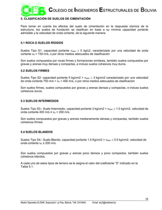 16
Abdón Saavedra N.2048. Sopocachi. La Paz, Bolivia. Telf. 2410440. Email: aic2@entelnet.bo
C
CO
OL
LE
EG
GI
IO
O D
DE
E I
IN
NG
GE
EN
NI
IE
ER
RO
OS
S E
ES
ST
TR
RU
UC
CT
TU
UR
RA
AL
LE
ES
S D
DE
E B
BO
OL
LI
IV
VI
IA
A
5. CLASIFICACIÓN DE SUELOS DE CIMENTACIÓN
Para tomar en cuenta los efectos del suelo de cimentación en la respuesta sísmica de la
estructura, los suelos de fundación se clasifican en base a su mínima capacidad portante
admisible y la velocidad de onda cortante, de la siguiente manera:
5.1 ROCA O SUELOS RÍGIDOS
Suelos Tipo S1: capacidad portante adm  5 kg/c2, caracterizado por una velocidad de onda
cortante vS > 750 m/s, o por otros medios adecuados de clasificación
Son suelos compuestos por rocas firmes y formaciones similares, también suelos compuestos por
gravas y arenas muy densas y compactas, e incluso suelos cohesivos muy duros.
5.2 SUELOS FIRMES
Suelos Tipo S2: capacidad portante 5 kg/cm2 > adm  3 kg/cm2 caracterizado por una velocidad
de onda cortante 750 m/s > vS > 400 m/s, o por otros medios adecuados de clasificación
Son suelos firmes, suelos compuestos por gravas y arenas densas y compactas, e incluso suelos
cohesivos duros.
5.3 SUELOS INTERMEDIOS
Suelos Tipo S3.- Suelo Intermedio, capacidad portante 3 kg/cm2 > adm  1.5 kg/cm2, velocidad de
onda cortante 400 m/s ≥ vS > 200 m/s.
Son suelos compuestos por gravas y arenas medianamente densas y compactas, también suelos
cohesivos firmes.
5.4 SUELOS BLANDOS
Suelos Tipo S4.- Suelo Blando, capacidad portante 1.5 Kg/cm2 > adm  0.5 kg/cm2, velocidad de
onda cortante vS ≤ 200 m/s.
Son suelos compuestos por gravas y arenas poco densos y poco compactos, también suelos
cohesivos blandos.
A cada uno de estos tipos de terreno se le asigna el valor del coeficiente “S” indicado en la
Tabla 5.1.
 