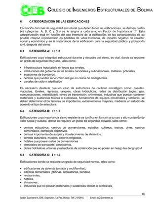 18
Abdón Saavedra N.2048. Sopocachi. La Paz, Bolivia. Telf. 2410440. Email: aic2@entelnet.bo
C
CO
OL
LE
EG
GI
IO
O D
DE
E I
IN
NG
GE
EN
NI
IE
ER
RO
OS
S E
ES
ST
TR
RU
UC
CT
TU
UR
RA
AL
LE
ES
S D
DE
E B
BO
OL
LI
IV
VI
IA
A
6. CATEGORIZACIÓN DE LAS EDIFICACIONES
En función del nivel de seguridad estructural que deben tener las edificaciones, se definen cuatro
(4) categorías: A, B, C y D y se le asigna a cada una, un Factor de Importancia “I”. Esta
categorización está en función del uso intensivo de la edificación, de las consecuencias de su
posible colapso representado en pérdidas de vidas humanas, de impacto negativo de carácter
social y económico y en la importancia de la edificación para la seguridad pública y protección
civil, después del sismo.
6.1 CATEGORÍA A: I = 1.2
Edificaciones cuya integridad estructural durante y después del sismo, es vital, donde se requiere
un grado de seguridad muy alto, tales como:
 Infraestructura hospitalaria en todos sus niveles,
 instituciones del gobierno en los niveles nacionales y subnacionales, militares, policiales
 estaciones de bomberos,
 centros que puedan servir como refugio en casos de emergencias,
 canales de radio y teledifusión
Es necesario destacar que en caso de estructuras de carácter estratégico como: puentes,
viaductos, túneles, represas, tanques, obras hidráulicas, redes de distribución (agua, gas,
comunicaciones, electricidad), torres de transmisión, chimeneas, industrias que puedan contener
materiales y sustancias tóxicas o explosivas, fundaciones de equipos industriales y similares, se
deben determinar otros factores de importancia, evidentemente mayores, mediante un estudio de
acuerdo al tipo de estructura.
6.2 CATEGORÍA B: I = 1.1
Edificaciones cuya importancia sismo resistente se justifica en función a su uso y alto contenido de
valor social y cultural, donde se requiere un grado de seguridad elevado, tales como:
 centros educativos, centros de convenciones, estadios, coliseos, teatros, cines, centros
comerciales, complejos deportivos,
 centros importantes de acopio y abastecimiento de alimentos,
 centros culturales, museos, centros religiosos,
 hoteles que posean salas de convenciones
 terminales de transporte, aeropuertos,
 obras hidráulicas urbanas y estructuras de contención que no ponen en riesgo las del grupo A
6.3 CATEGORÍA C: I = 1.0
Edificaciones donde se requiere un grado de seguridad normal, tales como:
 edificaciones de vivienda (aislada y multifamiliar),
 edificios comerciales (oficinas, consultorios, tiendas),
 restaurantes,
 hoteles,
 almacenes,
 industrias que no posean materiales y sustancias tóxicas o explosivas,
 