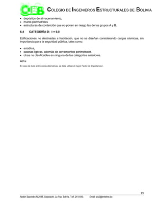 19
Abdón Saavedra N.2048. Sopocachi. La Paz, Bolivia. Telf. 2410440. Email: aic2@entelnet.bo
C
CO
OL
LE
EG
GI
IO
O D
DE
E I
IN
NG
GE
EN
NI
IE
ER
RO
OS
S E
ES
ST
TR
RU
UC
CT
TU
UR
RA
AL
LE
ES
S D
DE
E B
BO
OL
LI
IV
VI
IA
A
 depósitos de almacenamiento,
 muros perimetrales
 estructuras de contención que no ponen en riesgo las de los grupos A y B.
6.4 CATEGORÍA D: I = 0.0
Edificaciones no destinadas a habitación, que no se diseñan considerando cargas sísmicas, sin
importancia para la seguridad pública, tales como:
 establos,
 casetas ligeras, además de cerramientos perimetrales
 otras no clasificables en ninguna de las categorías anteriores.
NOTA:
En caso de duda entre varias alternativas, se debe utilizar el mayor Factor de Importancia I.
 