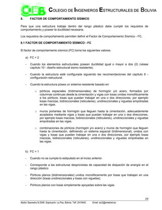 29
Abdón Saavedra N.2048. Sopocachi. La Paz, Bolivia. Telf. 2410440. Email: aic2@entelnet.bo
C
CO
OL
LE
EG
GI
IO
O D
DE
E I
IN
NG
GE
EN
NI
IE
ER
RO
OS
S E
ES
ST
TR
RU
UC
CT
TU
UR
RA
AL
LE
ES
S D
DE
E B
BO
OL
LI
IV
VI
IA
A
8. FACTOR DE COMPORTAMIENTO SÍSMICO
Para que una estructura trabaje dentro del rango plástico debe cumplir los requisitos de
comportamiento y poseer la ductilidad necesaria.
Los requisitos de comportamiento permiten definir el Factor de Comportamiento Sísmico - FC.
8.1 FACTOR DE COMPORTAMIENTO SÍSMICO - FC
El factor de comportamiento sísmico (FC) toma los siguientes valores:
a) FC = 2
- Cuando los elementos estructurales posean ductilidad igual o mayor a dos (2) (véase
capítulo 10 - diseño estructural sismo resistente).
- Cuando la estructura esté configurada siguiendo las recomendaciones del capítulo 6 -
configuración estructural.
- Cuando la estructura posea un sistema resistente basado en:
o pórticos espaciales (tridimensionales) de hormigón y/o acero, formados por
columnas continuas desde la cimentación y vigas con losas unidas monolíticamente
a los pórticos, losas que puedan trabajar en una o dos direcciones, por ejemplo
losas macizas, bidireccionales (reticulares), unidireccionales y viguetas empotradas
en las vigas.
o muros portantes de hormigón que lleguen hasta la cimentación, adecuadamente
acoplados mediante vigas y losas que puedan trabajar en una o dos direcciones,
por ejemplo losas macizas, bidireccionales (reticulares), unidireccionales y viguetas
empotradas en las vigas.
o combinaciones de pórticos (hormigón y/o acero) y muros de hormigón que lleguen
hasta la cimentación, definiendo un sistema espacial (tridimensional), unidos con
vigas y losas que puedan trabajar en una o dos direcciones, por ejemplo losas
macizas, bidireccionales (reticulares), unidireccionales y viguetas empotradas en
las vigas.
b) FC = 1
- Cuando no se cumpla lo estipulado en el inciso anterior.
- Corresponde a las estructuras desprovistas de capacidad de disipación de energía en el
rango plástico
- Pórticos planos (bidimensionales) unidos monolíticamente por losas que trabajan en una
dirección (losas unidireccionales y losas con viguetas).
- Pórticos planos con losas simplemente apoyadas sobre las vigas.
 