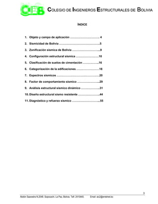3
Abdón Saavedra N.2048. Sopocachi. La Paz, Bolivia. Telf. 2410440. Email: aic2@entelnet.bo
C
CO
OL
LE
EG
GI
IO
O D
DE
E I
IN
NG
GE
EN
NI
IE
ER
RO
OS
S E
ES
ST
TR
RU
UC
CT
TU
UR
RA
AL
LE
ES
S D
DE
E B
BO
OL
LI
IV
VI
IA
A
ÍNDICE
1. Objeto y campo de aplicación …………………………. 4
2. Sismicidad de Bolivia …………………………………….5
3. Zonificación sísmica de Bolivia ………………………...9
4. Configuración estructural sísmica ……………………10
5. Clasificación de suelos de cimentación ……………..16
6. Categorización de la edificaciones ……………………18
7. Espectros sísmicos ………………………………………20
8. Factor de comportamiento sísmico …………………...29
9. Análisis estructural sísmico dinámico ………………..31
10. Diseño estructural sismo resistente …………………..44
11. Diagnóstico y refuerzo sísmico ………………………...55
 