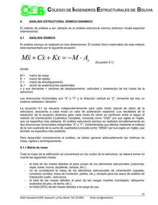 31
Abdón Saavedra N.2048. Sopocachi. La Paz, Bolivia. Telf. 2410440. Email: aic2@entelnet.bo
C
CO
OL
LE
EG
GI
IO
O D
DE
E I
IN
NG
GE
EN
NI
IE
ER
RO
OS
S E
ES
ST
TR
RU
UC
CT
TU
UR
RA
AL
LE
ES
S D
DE
E B
BO
OL
LI
IV
VI
IA
A
9. ANÁLISIS ESTRUCTURAL SÍSMICO DINÁMICO
El método de análisis a ser utilizado es el análisis estructural sísmico dinámico modal espectral
tridimensional.
9.1 ANÁLISIS SÍSMICO
El análisis sísmico se realizará en tres dimensiones. El modelo físico matemático de este método
está representado por la siguiente ecuación:
s
A
M
Kx
x
C
x
M 



 


(Ecuación 9.1)
donde:
M = matriz de masa
K = matriz de rigidez
C = matriz de amortiguamiento
As = vector de aceleraciones espectrales
x y sus derivadas = vectores de desplazamiento, velocidad y aceleración de los nudos de la
estructura
Las direcciones horizontales son “X” y “Y” y la dirección vertical es “Z”, formando las tres un
sistema cartesiano “derecho”.
La ecuación 9.1 se resuelve independientemente para cada modo natural de vibrar de la
estructura, asociando a cada modo un valor de aceleración espectral. Los resultados de la
resolución de la ecuación dinámica para cada modo de vibrar se combinan entre sí según el
método de Combinación Cuadrática Completa, conocida como “CQC” por sus siglas en inglés,
que se especifica más adelante. El análisis estructural sísmico se realizará simultáneamente en
dos direcciones horizontales ortogonales “X” y “Y”, combinándose sus efectos mediante el método
de la raíz cuadrada de la suma de cuadrados conocido como “SRSS” por sus siglas en inglés, que
también se especifica más adelante.
Para desarrollar correctamente el análisis, se deben generar adecuadamente las matrices de
masa, rigidez y amortiguamiento.
9.1.1 Matriz de masa
Toda la masa de la edificación se concentrará en los nudos de la estructura, se deberá tomar en
cuenta las siguientes masas:
- el total de las masas debidas al peso propio de los elementos estructurales (columnas,
vigas, losas, muros, escaleras, rampas, etc.).
- no se considerará la masa de los elementos estructurales de cimentación (zapatas,
cimientos corridos, losas de fundación, pilotes, etc.), excepto para los casos de análisis de
interacción suelo - estructura.
- el total de las masas debidas al peso de las cargas muertas (contrapiso, tabiquería,
acabados de piso, de techo, etc.).
- la mitad (50%) de las masas debidas a la carga de uso.
 