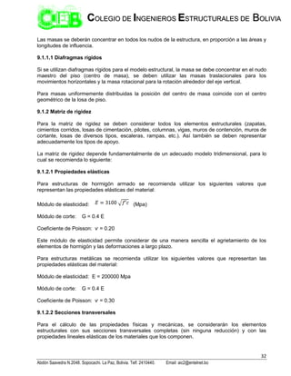 32
Abdón Saavedra N.2048. Sopocachi. La Paz, Bolivia. Telf. 2410440. Email: aic2@entelnet.bo
C
CO
OL
LE
EG
GI
IO
O D
DE
E I
IN
NG
GE
EN
NI
IE
ER
RO
OS
S E
ES
ST
TR
RU
UC
CT
TU
UR
RA
AL
LE
ES
S D
DE
E B
BO
OL
LI
IV
VI
IA
A
Las masas se deberán concentrar en todos los nudos de la estructura, en proporción a las áreas y
longitudes de influencia.
9.1.1.1 Diafragmas rígidos
Si se utilizan diafragmas rígidos para el modelo estructural, la masa se debe concentrar en el nudo
maestro del piso (centro de masa), se deben utilizar las masas traslacionales para los
movimientos horizontales y la masa rotacional para la rotación alrededor del eje vertical.
Para masas uniformemente distribuidas la posición del centro de masa coincide con el centro
geométrico de la losa de piso.
9.1.2 Matriz de rigidez
Para la matriz de rigidez se deben considerar todos los elementos estructurales (zapatas,
cimientos corridos, losas de cimentación, pilotes, columnas, vigas, muros de contención, muros de
cortante, losas de diversos tipos, escaleras, rampas, etc.). Así también se deben representar
adecuadamente los tipos de apoyo.
La matriz de rigidez depende fundamentalmente de un adecuado modelo tridimensional, para lo
cual se recomienda lo siguiente:
9.1.2.1 Propiedades elásticas
Para estructuras de hormigón armado se recomienda utilizar los siguientes valores que
representan las propiedades elásticas del material:
Módulo de elasticidad: (Mpa)
Módulo de corte: G = 0.4 E
Coeficiente de Poisson: ѵ = 0.20
Este módulo de elasticidad permite considerar de una manera sencilla el agrietamiento de los
elementos de hormigón y las deformaciones a largo plazo.
Para estructuras metálicas se recomienda utilizar los siguientes valores que representan las
propiedades elásticas del material:
Módulo de elasticidad: E = 200000 Mpa
Módulo de corte: G = 0.4 E
Coeficiente de Poisson: ѵ = 0.30
9.1.2.2 Secciones transversales
Para el cálculo de las propiedades físicas y mecánicas, se considerarán los elementos
estructurales con sus secciones transversales completas (sin ninguna reducción) y con las
propiedades lineales elásticas de los materiales que los componen.
 