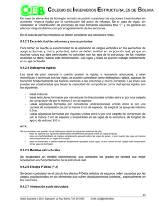 33
Abdón Saavedra N.2048. Sopocachi. La Paz, Bolivia. Telf. 2410440. Email: aic2@entelnet.bo
C
CO
OL
LE
EG
GI
IO
O D
DE
E I
IN
NG
GE
EN
NI
IE
ER
RO
OS
S E
ES
ST
TR
RU
UC
CT
TU
UR
RA
AL
LE
ES
S D
DE
E B
BO
OL
LI
IV
VI
IA
A
En caso de elementos de hormigón armado se podrán considerar las secciones transversales sin
aumentar ninguna rigidez por la contribución del acero de refuerzo. En el caso de vigas, sin
considerar la “contribución” de porciones de losa formando secciones tipo “T” y en general sin
efectuar ninguna disminución por el agrietamiento de las secciones.
En el caso de perfiles metálicos se deben considerar sus secciones netas.
9.1.2.3 Excentricidad de columnas y muros portantes
Para tomar en cuenta la excentricidad de la aplicación de cargas verticales en los elementos de
apoyo (columnas y muros portantes), éstos se deben analizar en su posición real, ya que en
muchos casos sus ejes centroidales no coinciden con los ejes de la estructura, en los modelos
analíticos se debe realizar esta diferenciación. Las vigas y losas se pueden trabajar simplemente
en su eje centroidal.
9.1.2.4 Diafragmas rígidos
Las losas de piso, siempre y cuando posean la rigidez y resistencia adecuadas, y sean
monolíticas y continuas con las vigas, se pueden considerar como diafragmas rígidos, capaces de
transmitir horizontalmente las fuerzas sísmicas a las columnas y muros portantes. Las losas que
pueden ser consideradas que tienen la capacidad de comportarse como diafragmas rígidos son
las siguientes:
- losas macizas.
- losas reticulares formadas por nervaduras bi-direccionales unidas entre sí por una carpeta
de compresión de por lo menos 5 cm de espesor.
- Losas aligeradas formadas por nervaduras unidireccionales unidas entre sí por una
carpeta de compresión de por lo menos 5 cm de espesor, de longitud de apoyo de máximo
6.0 m.
- Losas aligeradas formadas por viguetas unidas entre sí por una carpeta de compresión de
por lo menos 5 cm de espesor y empotradas en las vigas de la estructura, de longitud de
apoyo de máximo 6.0 m.
NOTA:
No se consideran que puedan formar diafragmas rígidos los siguientes sistemas de piso:
- losas de viguetas y/o viguetones pretensados simplemente apoyadas sobre las vigas de apoyo.
- pisos de machihembrado de madera simplemente apoyado sobre las vigas de apoyo, ni aun cuando las vigas de madera
estén empotradas en las vigas de hormigón.
- pisos de entramado o rejillas metálicas simplemente apoyados sobre vigas, ni aun cuando dichas rejillas estén empotradas
en las vigas de hormigón.
9.1.2.5 Modelos estructurales
Se establecerá un modelo tridimensional, que considere los grados de libertad que mejor
representen el comportamiento de la estructura real.
9.1.2.6 Efectos P-Delta (P-)
Se deben considerar en el cálculo los efectos P-Delta (efectos de segundo orden causados por las
cargas gravitacionales en los elementos que sufren desplazamientos laterales), especialmente en
las columnas.
9.1.2.7 Interacción suelo-estructura
 