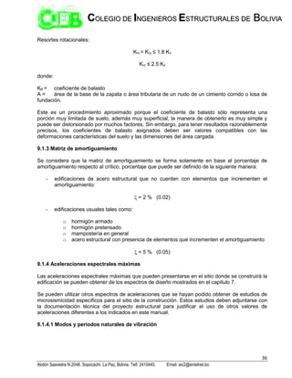 36
Abdón Saavedra N.2048. Sopocachi. La Paz, Bolivia. Telf. 2410440. Email: aic2@entelnet.bo
C
CO
OL
LE
EG
GI
IO
O D
DE
E I
IN
NG
GE
EN
NI
IE
ER
RO
OS
S E
ES
ST
TR
RU
UC
CT
TU
UR
RA
AL
LE
ES
S D
DE
E B
BO
OL
LI
IV
VI
IA
A
Resortes rotacionales:
Krx = Kry ≤ 1.8 Kz
Krz ≤ 2.5 Kz
donde:
KB = coeficiente de balasto
A = área de la base de la zapata o área tributaria de un nudo de un cimiento corrido o losa de
fundación.
Este es un procedimiento aproximado porque el coeficiente de balasto sólo representa una
porción muy limitada de suelo, además muy superficial, la manera de obtenerlo es muy simple y
puede ser distorsionado por muchos factores. Sin embargo, para tener resultados razonablemente
precisos, los coeficientes de balasto asignados deben ser valores compatibles con las
deformaciones características del suelo y las dimensiones del área cargada.
9.1.3 Matriz de amortiguamiento
Se considera que la matriz de amortiguamiento se forma solamente en base al porcentaje de
amortiguamiento respecto al crítico, porcentaje que puede ser definido de la siguiente manera:
- edificaciones de acero estructural que no cuenten con elementos que incrementen el
amortiguamiento:
 = 2 % (0.02)
- edificaciones usuales tales como:
o hormigón armado
o hormigón pretensado
o mampostería en general
o acero estructural con presencia de elementos que incrementen el amortiguamiento
 = 5 % (0.05)
9.1.4 Aceleraciones espectrales máximas
Las aceleraciones espectrales máximas que pueden presentarse en el sitio donde se construirá la
edificación se pueden obtener de los espectros de diseño mostrados en el capítulo 7.
Se pueden utilizar otros espectros de aceleraciones que se hayan podido obtener de estudios de
microsismicidad específicos para el sitio de la construcción. Estos estudios deben adjuntarse con
la documentación técnica del proyecto estructural para justificar el uso de otros valores de
aceleraciones diferentes a los indicados en este manual.
9.1.4.1 Modos y periodos naturales de vibración
 