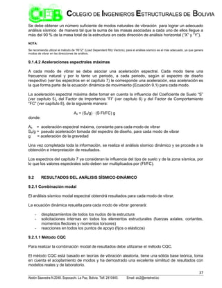 37
Abdón Saavedra N.2048. Sopocachi. La Paz, Bolivia. Telf. 2410440. Email: aic2@entelnet.bo
C
CO
OL
LE
EG
GI
IO
O D
DE
E I
IN
NG
GE
EN
NI
IE
ER
RO
OS
S E
ES
ST
TR
RU
UC
CT
TU
UR
RA
AL
LE
ES
S D
DE
E B
BO
OL
LI
IV
VI
IA
A
Se debe obtener un número suficiente de modos naturales de vibración para lograr un adecuado
análisis sísmico de manera tal que la suma de las masas asociadas a cada uno de ellos llegue a
más del 90 % de la masa total de la estructura en cada dirección de análisis horizontal (“X” y “Y”).
NOTA:
Se recomienda utilizar el método de “RITZ” (Load Dependent Ritz Vectors), para el análisis sísmico es el más adecuado, ya que genera
modos de vibrar en las direcciones de análisis.
9.1.4.2 Aceleraciones espectrales máximas
A cada modo de vibrar se debe asociar una aceleración espectral. Cada modo tiene una
frecuencia natural y por lo tanto un periodo, a cada periodo, según el espectro de diseño
respectivo (ver los espectros en el capítulo 7) le corresponde una aceleración, esa aceleración es
la que forma parte de la ecuación dinámica de movimiento (Ecuación 9.1) para cada modo.
La aceleración espectral máxima debe tomar en cuenta la influencia del Coeficiente de Suelo “S”
(ver capítulo 5), del Factor de Importancia “FI” (ver capítulo 6) y del Factor de Comportamiento
“FC” (ver capítulo 8), de la siguiente manera:
As = (Sa/g)  (S∙FI/FC) g
donde:
As = aceleración espectral máxima, constante para cada modo de vibrar
Sa/g = pseudo aceleración tomada del espectro de diseño, para cada modo de vibrar
g = aceleración de la gravedad
Una vez completada toda la información, se realiza el análisis sísmico dinámico y se procede a la
obtención e interpretación de resultados.
Los espectros del capítulo 7 ya consideran la influencia del tipo de suelo y de la zona sísmica, por
lo que los valores espectrales solo deben ser multiplicados por (FI/FC).
9.2 RESULTADOS DEL ANÁLISIS SÍSMICO-DINÁMICO
9.2.1 Combinación modal
El análisis sísmico modal espectral obtendrá resultados para cada modo de vibrar.
La ecuación dinámica resuelta para cada modo de vibrar generará:
- desplazamientos de todos los nudos de la estructura
- solicitaciones internas en todos los elementos estructurales (fuerzas axiales, cortantes,
momentos flectores y momentos torsores)
- reacciones en todos los puntos de apoyo (fijos o elásticos)
9.2.1.1 Método CQC
Para realizar la combinación modal de resultados debe utilizarse el método CQC.
El método CQC está basado en teorías de vibración aleatoria, tiene una sólida base teórica, toma
en cuenta el acoplamiento de modos y ha demostrado una excelente similitud de resultados con
modelos reales y de laboratorio.
 