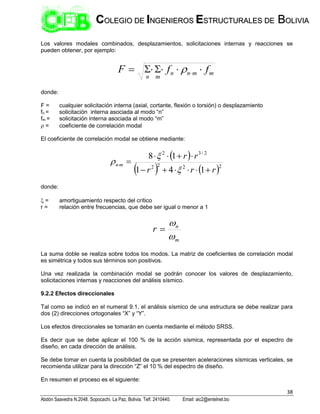 38
Abdón Saavedra N.2048. Sopocachi. La Paz, Bolivia. Telf. 2410440. Email: aic2@entelnet.bo
C
CO
OL
LE
EG
GI
IO
O D
DE
E I
IN
NG
GE
EN
NI
IE
ER
RO
OS
S E
ES
ST
TR
RU
UC
CT
TU
UR
RA
AL
LE
ES
S D
DE
E B
BO
OL
LI
IV
VI
IA
A
Los valores modales combinados, desplazamientos, solicitaciones internas y reacciones se
pueden obtener, por ejemplo:
m
m
n
n
m
n
f
f
F 





 

donde:
F = cualquier solicitación interna (axial, cortante, flexión o torsión) o desplazamiento
fn = solicitación interna asociada al modo “n”
fm = solicitación interna asociada al modo “m”
 = coeficiente de correlación modal
El coeficiente de correlación modal se obtiene mediante:
 
   2
2
2
2
2
/
3
2
1
4
1
1
8
r
r
r
r
r
m
n















donde:
 = amortiguamiento respecto del crítico
r = relación entre frecuencias, que debe ser igual o menor a 1
m
n
r



La suma doble se realiza sobre todos los modos. La matriz de coeficientes de correlación modal
es simétrica y todos sus términos son positivos.
Una vez realizada la combinación modal se podrán conocer los valores de desplazamiento,
solicitaciones internas y reacciones del análisis sísmico.
9.2.2 Efectos direccionales
Tal como se indicó en el numeral 9.1, el análisis sísmico de una estructura se debe realizar para
dos (2) direcciones ortogonales “X” y “Y”.
Los efectos direccionales se tomarán en cuenta mediante el método SRSS.
Es decir que se debe aplicar el 100 % de la acción sísmica, representada por el espectro de
diseño, en cada dirección de análisis.
Se debe tomar en cuenta la posibilidad de que se presenten aceleraciones sísmicas verticales, se
recomienda utilizar para la dirección “Z” el 10 % del espectro de diseño.
En resumen el proceso es el siguiente:
 