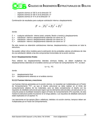 39
Abdón Saavedra N.2048. Sopocachi. La Paz, Bolivia. Telf. 2410440. Email: aic2@entelnet.bo
C
CO
OL
LE
EG
GI
IO
O D
DE
E I
IN
NG
GE
EN
NI
IE
ER
RO
OS
S E
ES
ST
TR
RU
UC
CT
TU
UR
RA
AL
LE
ES
S D
DE
E B
BO
OL
LI
IV
VI
IA
A
- espectro sísmico al 100 % en la dirección “X”
- espectro sísmico al 100 % en la dirección “Y”
- espectro sísmico al 10 % en la dirección “Z”
Combinación de resultados para cualquier solicitación interna o desplazamiento:
2
2
2
Fz
Fy
Fx
F 


donde:
F = cualquier solicitación interna (axial, cortante, flexión o torsión) o desplazamiento
Fx = solicitación interna o desplazamiento obtenido con sismo en “X”
Fy = solicitación interna o desplazamiento obtenido con sismo en “Y”
Fz = solicitación interna o desplazamiento obtenido con sismo en “Z”
De esta manera se obtendrán solicitaciones internas, desplazamientos y reacciones en toda la
estructura.
Se pueden utilizar otros modelos para la estimación de los probables valores simultáneos de más
de una solicitación debido a las dos componentes horizontales de la acción sísmica.
9.2.2.1 Desplazamientos finales
Para obtener los desplazamientos laterales sísmicos totales, se deben multiplicar los
desplazamientos obtenidos en el análisis sísmico por el Factor de Comportamiento “FC”, es decir:
Uf = Us  FC
donde:
Uf = desplazamiento final
Us = desplazamiento obtenido en el análisis sísmico
9.2.2.2 Fuerzas internas y reacciones
Las fuerzas internas generadas por la acción sísmica, no necesitan ser multiplicadas por el Factor
de Comportamiento “FC”, ya que el diseño estructural se debe realizar en el límite del
comportamiento elástico de los materiales, pero se debe complementar el diseño con los
requisitos de detallado estructural para lograr que los elementos estructurales y la estructura en su
conjunto posea la ductilidad necesaria según el Factor de Comportamiento (FC) asumido, de esta
manera la estructura podrá incursionar en el rango plástico. Los requisitos de detallado estructural
están explicados en al capítulo 10.
Las reacciones en los apoyos (fijos o elásticos), debidas a la acción sísmica, tampoco deben ser
multiplicadas por el Factor de Comportamiento.
 