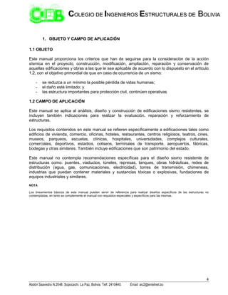 4
Abdón Saavedra N.2048. Sopocachi. La Paz, Bolivia. Telf. 2410440. Email: aic2@entelnet.bo
C
CO
OL
LE
EG
GI
IO
O D
DE
E I
IN
NG
GE
EN
NI
IE
ER
RO
OS
S E
ES
ST
TR
RU
UC
CT
TU
UR
RA
AL
LE
ES
S D
DE
E B
BO
OL
LI
IV
VI
IA
A
1. OBJETO Y CAMPO DE APLICACIÓN
1.1 OBJETO
Este manual proporciona los criterios que han de seguirse para la consideración de la acción
sísmica en el proyecto, construcción, modificación, ampliación, reparación y conservación de
aquellas edificaciones y obras a las que le sea aplicable de acuerdo con lo dispuesto en el artículo
1.2, con el objetivo primordial de que en caso de ocurrencia de un sismo:
- se reduzca a un mínimo la posible pérdida de vidas humanas;
- el daño esté limitado; y
- las estructura importantes para protección civil, continúen operativas
1.2 CAMPO DE APLICACIÓN
Este manual se aplica al análisis, diseño y construcción de edificaciones sismo resistentes, se
incluyen también indicaciones para realizar la evaluación, reparación y reforzamiento de
estructuras.
Los requisitos contenidos en este manual se refieren específicamente a edificaciones tales como
edificios de vivienda, comercio, oficinas, hoteles, restaurantes, centros religiosos, teatros, cines,
museos, parqueos, escuelas, clínicas, hospitales, universidades, complejos culturales,
comerciales, deportivos, estadios, coliseos, terminales de transporte, aeropuertos, fábricas,
bodegas y otras similares. También incluye edificaciones que son patrimonio del estado.
Este manual no contempla recomendaciones específicas para el diseño sismo resistente de
estructuras como: puentes, viaductos, túneles, represas, tanques, obras hidráulicas, redes de
distribución (agua, gas, comunicaciones, electricidad), torres de transmisión, chimeneas,
industrias que puedan contener materiales y sustancias tóxicas o explosivas, fundaciones de
equipos industriales y similares.
NOTA
Los lineamientos básicos de este manual pueden servir de referencia para realizar diseños específicos de las estructuras no
contempladas, en tanto se complemente el manual con requisitos especiales y específicos para las mismas.
 