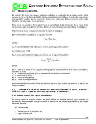 40
Abdón Saavedra N.2048. Sopocachi. La Paz, Bolivia. Telf. 2410440. Email: aic2@entelnet.bo
C
CO
OL
LE
EG
GI
IO
O D
DE
E I
IN
NG
GE
EN
NI
IE
ER
RO
OS
S E
ES
ST
TR
RU
UC
CT
TU
UR
RA
AL
LE
ES
S D
DE
E B
BO
OL
LI
IV
VI
IA
A
9.3 TORSIÓN ACCIDENTAL
La posición del centro de masa en cada piso, debido a la variabilidad de la carga muerta y de la
carga viva, no es fija. Como la acción sísmica se supone concentrada en el centro de masa, al ser
esta posición variable, genera momentos torsores en cada piso. Estos momentos sobre todo
afectan a las columnas y muros portantes.
Para tomar en cuenta en forma aproximada la variabilidad de la distribución de la masa de la
carga muerta y de la carga viva, se debe definir un momento torsor sísmico estático en cada piso.
Este momento torsor se aplica en el centro de masa de cada piso.
El momento torsor se define de la siguiente manera:
Mtor = Fsis  esis
donde:
esis = excentricidad sísmica máxima, se obtiene con la siguiente ecuación:
esis = lado mayor  0.05
Fsis = fuerza sísmica total en el piso, se obtiene con la siguiente ecuación:
)
( Sa
Mt
FC
FI
S
Fsis 


donde:
Mt = total de la masa de las cargas muertas y la parte correspondiente de la carga viva del piso,
sometida al sismo
Sa = aceleración espectral para el primer modo de vibrar de la estructura
S = coeficiente de suelo
FI = factor de importancia
FC = factor de comportamiento
Este momento torsor sísmico debe ser aplicado en cada piso y debe ser añadido al estado de
carga por sismo.
9.4 COMBINACIÓN DE RESULTADOS DEL ANÁLISIS SÍSMICO CON RESULTADOS DEL
ANÁLISIS ESTÁTICO PARA CARGAS PERMANENTES Y VARIABLES
9.4.1 Análisis estático para cargas permanentes
En forma previa al análisis sísmico, se debe realizar un análisis estático para conocer los
esfuerzos y deformaciones que producen en la estructura, las cargas permanentes y las cargas
variables, es decir:
a) Permanentes:
 peso propio de la estructura (PP)
 carga muerta (CM)
 