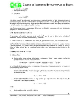 41
Abdón Saavedra N.2048. Sopocachi. La Paz, Bolivia. Telf. 2410440. Email: aic2@entelnet.bo
C
CO
OL
LE
EG
GI
IO
O D
DE
E I
IN
NG
GE
EN
NI
IE
ER
RO
OS
S E
ES
ST
TR
RU
UC
CT
TU
UR
RA
AL
LE
ES
S D
DE
E B
BO
OL
LI
IV
VI
IA
A
 empuje de suelos (ET)
 empuje de agua (EA)
b) Variables:
 carga viva (CV)
El análisis estático también debe ser realizado en tres dimensiones, ya que el modelo analítico
que se defina para el análisis estático debe servir para el análisis sísmico. El Ingeniero Estructural
debe verificar que la estructura es perfectamente adecuada para soportar las cargas permanentes
y variables, antes de proceder al análisis sísmico.
Los efectos que producen estas cargas deben ser combinados adecuadamente con los efectos
que produce el análisis sísmico.
9.4.2 Combinación de resultados
Se considera a la acción sísmica como “accidental”, por lo que se debe tener cuidado al
combinarla con las acciones “permanentes” y “variables”.
La acción sísmica no se combina con otra acción de tipo accidental como es la acción del viento.
Los “resultados” tanto del análisis estático como del análisis sísmico, consisten en fuerzas internas
y desplazamientos, los cuales a la vez generan esfuerzos y deformaciones, al trabajar en estados
límite se debe verificar que la estructura funcione bien para las siguientes combinaciones de
cargas:
9.4.2.1 Estados límite de servicio
Se debe verificar:
a) Combinación para verificar deformadas verticales en vigas y losas y para verificar la
presión aplicada al suelo por la estructura:
COMBSERV = 1.00 PP + 1.00 CM + 1.00 ET + 1.00 EA + 1.00 CV
La verificación de desplazamientos verticales permite conocer si las deformaciones verticales no
exceden los siguientes límites:
- deformación admisible máxima en vigas y losas que soportan muros de tabiquería con
acabados frágiles:
a  v = L / 500
- deformación admisible máxima en viga y losas que soportan muros divisorios ligeros, de
materiales y acabados no frágiles:
a  v = L / 300
donde:
v = deformación vertical admisible máxima
 