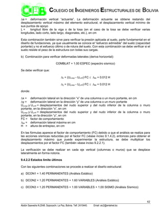 42
Abdón Saavedra N.2048. Sopocachi. La Paz, Bolivia. Telf. 2410440. Email: aic2@entelnet.bo
C
CO
OL
LE
EG
GI
IO
O D
DE
E I
IN
NG
GE
EN
NI
IE
ER
RO
OS
S E
ES
ST
TR
RU
UC
CT
TU
UR
RA
AL
LE
ES
S D
DE
E B
BO
OL
LI
IV
VI
IA
A
a = deformación vertical “actuante”. La deformación actuante se obtiene restando del
desplazamiento vertical máximo del elemento estructural, el desplazamiento vertical mínimo de
sus puntos de apoyo
L = longitud libre de la viga o de la losa (en el caso de la losa se debe verificar varias
longitudes, lado corto, lado largo, diagonales, etc.), en cm
Esta combinación también sirve para verificar la presión aplicada al suelo, parte fundamental en el
diseño de fundaciones, ya que usualmente se conoce el “esfuerzo admisible” del suelo (capacidad
portante) y no el esfuerzo último o de rotura del suelo. Con esta combinación se debe verificar si el
suelo resiste el peso de la estructura con todas sus cargas.
b) Combinación para verificar deformadas laterales (deriva horizontal):
COMBLAT = 1.00 ESPEC (espectro sísmico)
Se debe verificar que:
x = (Ux,sup - Ux,inf) FC  as = 0.012 H
y = (Uy,sup - Uy,inf) FC  as = 0.012 H
donde:
x = deformación lateral en la dirección “x” de una columna o un muro portante, en cm
y = deformación lateral en la dirección “y” de una columna o un muro portante
Ux,sup y Ux,inf = desplazamientos del nudo superior y del nudo inferior de la columna o muro
portante, en la dirección “x”, en cm
Uy,sup y Uy,inf = desplazamientos del nudo superior y del nudo inferior de la columna o muro
portante, en la dirección “y”, en cm
FC = factor de comportamiento
as = deformación lateral máxima en cm
H = altura de entrepiso, en cm
En las fórmulas aparece el factor de comportamiento (FC) debido a que el análisis se realiza para
las acciones sísmicas reducidas por el factor FC (véase inciso 9.1.4.2), entonces para obtener el
desplazamiento máximo que puede experimentar la estructura, se debe multiplicar los
desplazamientos por el factor FC (también véase inciso 9.2.2.1).
La verificación se debe realizar en cada eje vertical (columnas o muros) que se desplace
lateralmente en forma notoria.
9.4.2.2 Estados limite últimos
Con las siguientes combinaciones se procede a realizar el diseño estructural:
a) DCON1 = 1.40 PERMANENTES (Análisis Estático)
b) DCON2 = 1.20 PERMANENTES + 1.60 VARIABLES (Análisis Estático)
c) DCON3 = 1.20 PERMANENTES + 1.00 VARIABLES + 1.00 SISMO (Análisis Sísmico)
 