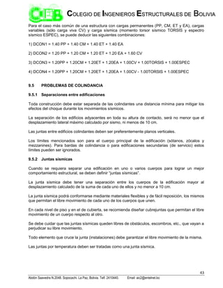43
Abdón Saavedra N.2048. Sopocachi. La Paz, Bolivia. Telf. 2410440. Email: aic2@entelnet.bo
C
CO
OL
LE
EG
GI
IO
O D
DE
E I
IN
NG
GE
EN
NI
IE
ER
RO
OS
S E
ES
ST
TR
RU
UC
CT
TU
UR
RA
AL
LE
ES
S D
DE
E B
BO
OL
LI
IV
VI
IA
A
Para el caso más común de una estructura con cargas permanentes (PP, CM, ET y EA), cargas
variables (sólo carga viva CV) y carga sísmica (momento torsor sísmico TORSIS y espectro
sísmico ESPEC), se puede deducir las siguientes combinaciones:
1) DCON1 = 1.40 PP + 1.40 CM + 1.40 ET + 1.40 EA
2) DCON2 = 1.20 PP + 1.20 CM + 1.20 ET + 1.20 EA + 1.60 CV
3) DCON3 = 1.20PP + 1.20CM + 1.20ET + 1.20EA + 1.00CV + 1.00TORSIS + 1.00ESPEC
4) DCON4 = 1.20PP + 1.20CM + 1.20ET + 1.20EA + 1.00CV - 1.00TORSIS + 1.00ESPEC
9.5 PROBLEMAS DE COLINDANCIA
9.5.1 Separaciones entre edificaciones
Toda construcción debe estar separada de las colindantes una distancia mínima para mitigar los
efectos del choque durante los movimientos sísmicos.
La separación de los edificios adyacentes en toda su altura de contacto, será no menor que el
desplazamiento lateral máximo calculado por sismo, ni menos de 10 cm.
Las juntas entre edificios colindantes deben ser preferentemente planos verticales.
Los límites mencionados son para el cuerpo principal de la edificación (sótanos, zócalos y
mezzanines). Para bardas de colindancia o para edificaciones secundarias (de servicio) estos
límites pueden ser ignorados.
9.5.2 Juntas sísmicas
Cuando se requiera separar una edificación en uno o varios cuerpos para lograr un mejor
comportamiento estructural, se deben definir “juntas sísmicas”.
La junta sísmica debe tener una separación entre los cuerpos de la edificación mayor al
desplazamiento calculado de la suma de cada uno de ellos y no menor a 10 cm.
La junta sísmica podrá conformarse mediante materiales flexibles y de fácil reposición, los mismos
que permitan el libre movimiento de cada uno de los cuerpos que unen.
En cada nivel de piso y en el de cubierta, se recomienda diseñar cubrejuntas que permitan el libre
movimiento de un cuerpo respecto al otro.
Se debe cuidar que las juntas sísmicas queden libres de obstáculos, escombros, etc., que vayan a
perjudicar su libre movimiento.
Todo elemento que cruce la junta (instalaciones) debe garantizar el libre movimiento de la misma.
Las juntas por temperatura deben ser tratadas como una junta sísmica.
 