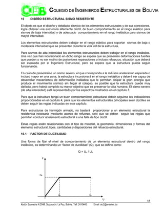 44
Abdón Saavedra N.2048. Sopocachi. La Paz, Bolivia. Telf. 2410440. Email: aic2@entelnet.bo
C
CO
OL
LE
EG
GI
IO
O D
DE
E I
IN
NG
GE
EN
NI
IE
ER
RO
OS
S E
ES
ST
TR
RU
UC
CT
TU
UR
RA
AL
LE
ES
S D
DE
E B
BO
OL
LI
IV
VI
IA
A
10 DISEÑO ESTRUCTURAL SISMO RESISTENTE
El objeto es que el diseño y detallado sísmico de los elementos estructurales y de sus conexiones,
logre obtener una estructura altamente dúctil, de buen comportamiento en el rango elástico para
sismos de baja intensidad y de adecuado comportamiento en el rango inelástico para sismos de
mayor intensidad.
Los elementos estructurales deben trabajar en el rango elástico para soportar sismos de baja o
moderada intensidad que se presenten durante la vida útil de la estructura,
Para sismos de alta intensidad los elementos estructurales deben trabajar en el rango inelástico.
Una vez que han incursionado en dicho rango se espera que se presenten deformaciones fuertes
que pueden o no ser motivo de posteriores reparaciones o incluso refuerzos, situación que deberá
ser evaluada por el Ingeniero Estructural, pero se espera que la estructura pueda seguir
funcionando.
En caso de presentarse un sismo severo, el que corresponda a la máxima aceleración esperada o
incluso mayor en una zona, la estructura incursionará en el rango inelástico y deberá ser capaz de
desarrollar mecanismos de deformación inelástica que le permitan disipar la gran energía que
produce el movimiento sísmico sin llegar al colapso, es posible que la estructura quede muy
dañada, pero habrá cumplido su mayor objetivo que es preservar la vida humana. El sismo severo
(de alta intensidad) está representado por los espectros mostrados en el capítulo 7.
Para que la estructura tenga un buen comportamiento estructural deben seguirse las indicaciones
proporcionadas en el capítulo 4, para que los elementos estructurales principales sean dúctiles se
deben seguir las reglas indicadas en este capítulo.
Para estructuras de hormigón armado, no bastará proporcionar a un elemento estructural la
resistencia necesaria mediante aceros de refuerzo, sino que se deben seguir las reglas que
permitan conducir al elemento estructural a una falla de tipo dúctil.
Estas reglas están relacionadas con el tipo de material, la geometría, dimensiones y formas del
elemento estructural, tipos, cantidades y disposiciones del refuerzo estructural.
10.1 FACTOR DE DUCTILIDAD
Una forma de fijar el nivel de comportamiento de un elemento estructural dentro del rango
inelástico, es determinando un “factor de ductilidad” (Q), que se define como:
Q = Uu / Ue
F
U
Fe
Uu
Ue
 