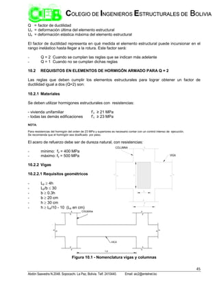 45
Abdón Saavedra N.2048. Sopocachi. La Paz, Bolivia. Telf. 2410440. Email: aic2@entelnet.bo
C
CO
OL
LE
EG
GI
IO
O D
DE
E I
IN
NG
GE
EN
NI
IE
ER
RO
OS
S E
ES
ST
TR
RU
UC
CT
TU
UR
RA
AL
LE
ES
S D
DE
E B
BO
OL
LI
IV
VI
IA
A
Q = factor de ductilidad
Uu = deformación última del elemento estructural
Ue = deformación elástica máxima del elemento estructural
El factor de ductilidad representa en qué medida el elemento estructural puede incursionar en el
rango inelástico hasta llegar a la rotura. Este factor será:
- Q = 2 Cuando se cumplan las reglas que se indican más adelante
- Q = 1 Cuando no se cumplan dichas reglas
10.2 REQUISITOS EN ELEMENTOS DE HORMIGÓN ARMADO PARA Q = 2
Las reglas que deben cumplir los elementos estructurales para lograr obtener un factor de
ductilidad igual a dos (Q=2) son:
10.2.1 Materiales
Se deben utilizar hormigones estructurales con resistencias:
- vivienda unifamiliar f’c ≥ 21 MPa
- todas las demás edificaciones f’c ≥ 23 MPa
NOTA:
Para resistencias del hormigón del orden de 23 MPa y superiores es necesario contar con un control intenso de ejecución.
Se recomienda que el hormigón sea dosificado por peso.
El acero de refuerzo debe ser de dureza natural, con resistencias:
- mínimo: fy = 400 MPa
- máximo: fy = 500 MPa
10.2.2 Vigas
10.2.2.1 Requisitos geométricos
- Lp  4h
- Lp/b  30
- b  0.3h
- b  20 cm
- h  30 cm
- h  Lp/10 - 10 (Lp en cm)
Figura 10.1 - Nomenclatura vigas y columnas
 