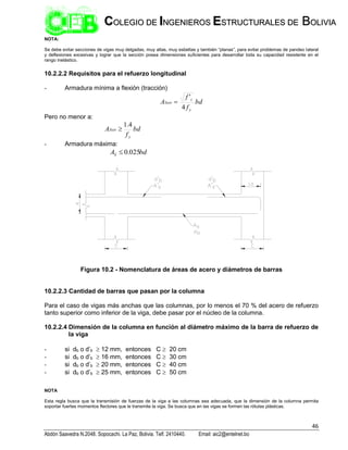 46
Abdón Saavedra N.2048. Sopocachi. La Paz, Bolivia. Telf. 2410440. Email: aic2@entelnet.bo
C
CO
OL
LE
EG
GI
IO
O D
DE
E I
IN
NG
GE
EN
NI
IE
ER
RO
OS
S E
ES
ST
TR
RU
UC
CT
TU
UR
RA
AL
LE
ES
S D
DE
E B
BO
OL
LI
IV
VI
IA
A
NOTA:
Se debe evitar secciones de vigas muy delgadas, muy altas, muy esbeltas y también “planas”, para evitar problemas de pandeo lateral
y deflexiones excesivas y lograr que la sección posea dimensiones suficientes para desarrollar toda su capacidad resistente en el
rango inelástico.
10.2.2.2 Requisitos para el refuerzo longitudinal
- Armadura mínima a flexión (tracción)
bd
f
f
A
y
c
SMIN
4
'

Pero no menor a:
bd
f
A
y
SMIN
4
.
1

- Armadura máxima:
bd
AS 025
.
0

Figura 10.2 - Nomenclatura de áreas de acero y diámetros de barras
10.2.2.3 Cantidad de barras que pasan por la columna
Para el caso de vigas más anchas que las columnas, por lo menos el 70 % del acero de refuerzo
tanto superior como inferior de la viga, debe pasar por el núcleo de la columna.
10.2.2.4 Dimensión de la columna en función al diámetro máximo de la barra de refuerzo de
la viga
- si db o d’b  12 mm, entonces C  20 cm
- si db o d’b  16 mm, entonces C  30 cm
- si db o d’b  20 mm, entonces C  40 cm
- si db o d’b  25 mm, entonces C  50 cm
NOTA
Esta regla busca que la transmisión de fuerzas de la viga a las columnas sea adecuada, que la dimensión de la columna permita
soportar fuertes momentos flectores que le transmite la viga. Se busca que en las vigas se formen las rótulas plásticas.
 
