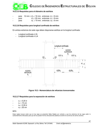 47
Abdón Saavedra N.2048. Sopocachi. La Paz, Bolivia. Telf. 2410440. Email: aic2@entelnet.bo
C
CO
OL
LE
EG
GI
IO
O D
DE
E I
IN
NG
GE
EN
NI
IE
ER
RO
OS
S E
ES
ST
TR
RU
UC
CT
TU
UR
RA
AL
LE
ES
S D
DE
E B
BO
OL
LI
IV
VI
IA
A
10.2.2.5 Requisitos para el diámetro de estribos
- para 12 mm  d’b  16 mm, entonces d1  6 mm
- para d’b  20 mm, entonces d1  8 mm
- para db  10 mm, entonces d2  6 mm
10.2.2.6 Requisitos para longitud confinada de estribos
En ambos extremos de cada viga deben disponerse estribos en la longitud confinada:
- Longitud confinada ≥ 2h
- Longitud confinada ≥ L/4
EST d2
.05
.05
d1@s1 d2@s2
EST d1
ACERO
SUPERIOR
db'
h
d
ACERO
INFERIOR
db
Longitud confinada
Figura 10.3 - Nomenclatura de refuerzos transversales
10.2.2.7 Requisitos para la separación de estribos
- s1  0.25 d
- s1  15 cm
- s2  0.50 d
- s2  20 cm
NOTA
Estas reglas buscan evitar que en las vigas se presenten fallas frágiles por cortante y que los extremos de las vigas estén lo
suficientemente reforzados para que allí se puedan formar articulaciones plásticas durante la ocurrencia de sismos severos.
 