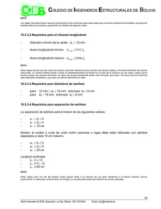 49
Abdón Saavedra N.2048. Sopocachi. La Paz, Bolivia. Telf. 2410440. Email: aic2@entelnet.bo
C
CO
OL
LE
EG
GI
IO
O D
DE
E I
IN
NG
GE
EN
NI
IE
ER
RO
OS
S E
ES
ST
TR
RU
UC
CT
TU
UR
RA
AL
LE
ES
S D
DE
E B
BO
OL
LI
IV
VI
IA
A
NOTA
Las reglas indicadas buscan que las dimensiones de las columnas sean adecuadas para minimizar problemas de esbeltez que generen
posibles efectos de pandeo y generación de efectos de segundo orden.
10.2.3.2 Requisitos para el refuerzo longitudinal
- Diámetro mínimo de la varilla: db  12 mm
- Acero longitudinal mínimo: g
S A
A 01
.
0
min 
- Acero longitudinal máximo: g
S A
A 06
.
0
max 
NOTA
Estas reglas buscan que las columnas posean suficiente resistencia para soportar las fuerzas axiales y momentos flectores que actúan
sobre ellas. La cuantía máxima tiende a evitar el congestionamiento de barras en la unión de la columna con las vigas y lograr que la
sección posea una robusta dimensión, es decir que proporcionalmente exista más hormigón que acero. Se busca que las columnas
sean altamente resistentes y que sean los últimos elementos en fallar.
10.2.3.3 Requisitos para diámetros de estribos
- para 12 mm  db  16 mm, entonces ds  6 mm
- para db  16 mm, entonces ds  8 mm
10.2.3.4 Requisitos para separación de estribos
La separación de estribos será el menor de los siguientes valores:
- s1  C1 / 4
- s1  C2 / 4
- s1  15 cm
Núcleo: el núcleo o nudo de unión entre columnas y vigas debe estar reforzado con estribos
separados a cada 10 cm máximo.
- s2  C1 / 2
- s2  C2 / 2
- s2  20 cm
Longitud confinada
- Lc ≥ L / 6
- Lc ≥ C1 , C2
- Lc ≥ 60 cm
NOTA
Estas reglas junto con las del anterior inciso buscan dotar a la columna de una gran resistencia a la fuerza cortante, buscan
proporcionar un adecuado confinamiento al hormigón y una adecuada restricción lateral a las barras verticales.
 