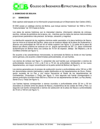 5
Abdón Saavedra N.2048. Sopocachi. La Paz, Bolivia. Telf. 2410440. Email: aic2@entelnet.bo
C
CO
OL
LE
EG
GI
IO
O D
DE
E I
IN
NG
GE
EN
NI
IE
ER
RO
OS
S E
ES
ST
TR
RU
UC
CT
TU
UR
RA
AL
LE
ES
S D
DE
E B
BO
OL
LI
IV
VI
IA
A
2. SISMICIDAD DE BOLIVIA
2.1 SISMICIDAD
Este capítulo está basado en la información proporcionada por el Observatorio San Calixto (OSC).
El OSC posee un catálogo sísmico de Bolivia, que incluye sismos “históricos” de 1650 a 1913 e
“instrumentales” de 1913 hasta la fecha.
Los datos de sismos históricos son la intensidad máxima, información obtenida de crónicas,
escritos, noticias de periódicos de la época, etc., mientras que los datos de sismos instrumentales
proporcionan parámetros más precisos de tiempo, ubicación y magnitud.
La distribución espacial de los registros sísmicos están asociados a la placa tectónica de Nazca,
que se inicia en la dorsal del Pacífico, placa que se subduce debajo de la placa de Sudamérica y
alcanza una profundidad de 700 km en el manto superior (ver figura 1). La parte de la placa de
Nazca que afecta a Bolivia se subduce con un ángulo aproximado de 30º. La placa continental
Sudamericana en Bolivia tiene una corteza de 75 km de espesor, debajo del Altiplano y de la
Cordillera Oriental (ver figura 1).
De acuerdo a las características mencionadas, la sismicidad de Bolivia se divide en tres fuentes
sismo génicas y de acuerdo a determinadas particularidades, en sub fuentes.
Los sismos de corteza (ver figura 1), presentan dos sub fuentes que corresponden a sismos de
profundidades menores a 5 km y de 5 km a 75 km de profundidad, distribuidos en los nueve
departamentos, con mayor concentración en la parte central de Bolivia (ver figura 1).
Los sismos generados por el proceso de subducción ocurren a profundidades entre 100 km a 350
km denominados sismos intermedios y están distribuidos en los departamentos de Oruro, Potosí,
sector suroeste de La Paz y con menor frecuencia al Oeste de los departamentos de
Cochabamba, Chuquisaca y Tarija (ver figura 1). Una segunda sub fuente correspondería a
sismos profundos ocurridos entre 500 km a 700 km en los departamentos de Beni, La Paz (Norte),
Santa Cruz y Tarija (ver figura 1).
Las fuentes lejanas corresponden a sismos ocurridos a profundidades entre 20 km y 50 km
asociados al contacto entre las placas de Nazca y Sudamérica de las costas de Chile y Perú. La
segunda sub fuente corresponde a sismos de subducción de la placa de Nazca a profundidades
de 75 km a 100 km (ver figura 1).
 