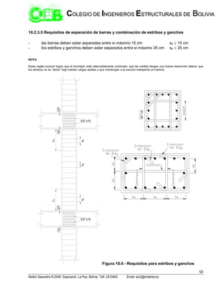 50
Abdón Saavedra N.2048. Sopocachi. La Paz, Bolivia. Telf. 2410440. Email: aic2@entelnet.bo
C
CO
OL
LE
EG
GI
IO
O D
DE
E I
IN
NG
GE
EN
NI
IE
ER
RO
OS
S E
ES
ST
TR
RU
UC
CT
TU
UR
RA
AL
LE
ES
S D
DE
E B
BO
OL
LI
IV
VI
IA
A
10.2.3.5 Requisitos de separación de barras y combinación de estribos y ganchos
- las barras deben estar separadas entre sí máximo 15 cm sb  15 cm
- los estribos y ganchos deben estar separados entre sí máximo 35 cm se  35 cm
NOTA
Estas reglas buscan lograr que el hormigón esté adecuadamente confinado, que las varillas tengan una buena restricción lateral, que
los estribos no se “abran” bajo fuertes cargas axiales y que mantengan a la sección trabajando al máximo.
.05
.05
.05
.05
EST c/10
EST c/10
L
c
L
c
s
1
s
2
s
1
Figura 10.6 - Requisitos para estribos y ganchos
 