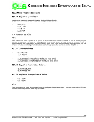 51
Abdón Saavedra N.2048. Sopocachi. La Paz, Bolivia. Telf. 2410440. Email: aic2@entelnet.bo
C
CO
OL
LE
EG
GI
IO
O D
DE
E I
IN
NG
GE
EN
NI
IE
ER
RO
OS
S E
ES
ST
TR
RU
UC
CT
TU
UR
RA
AL
LE
ES
S D
DE
E B
BO
OL
LI
IV
VI
IA
A
10.2.4 Muros y núcleos de cortante
10.2.4.1 Requisitos geométricos
El espesor del muro será el mayor de los siguientes valores:
- b  Ln / 20
- b  Lm / 20
- b  15 cm
- b  H / 17
H = altura libre del muro
NOTA
Estas reglas buscan evitar el pandeo de las paredes del muro. Los muros de cortante usualmente se usan en nuestro país para
acomodar los ascensores o las escaleras o ambos, pero esa no es su mejor función. Su función principal es servir como muros de
rigidez para tomar una buena cantidad de la acción sísmica, estos muros toman una gran cantidad de fuerza cortante. Para que
funcionen bien deben ser estratégicamente ubicados en la estructura, para lo cual se recomienda consultar el capítulo 4.
10.2.4.2 Cuantías mínimas
- sv  0,0025
- sh  0,0025
- sv cuantía de acero vertical, distribuido en el alma
- sh cuantía de acero horizontal, distribuido en el alma
10.2.4.3 Requisitos de diámetros de barras
- dbv mínimo 10 mm
- dbh mínimo 8 mm
10.2.4.4 Requisitos de separación de barras
- sv  15 cm
- sh  15 cm
NOTA
Estos requisitos buscan dotarle al muro de alta resistencia, para resistir fuertes cargas axiales y sobre todo fuertes fuerzas cortantes.
Se busca minimizar la posibilidad de falla frágil por cortante.
 