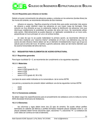 53
Abdón Saavedra N.2048. Sopocachi. La Paz, Bolivia. Telf. 2410440. Email: aic2@entelnet.bo
C
CO
OL
LE
EG
GI
IO
O D
DE
E I
IN
NG
GE
EN
NI
IE
ER
RO
OS
S E
ES
ST
TR
RU
UC
CT
TU
UR
RA
AL
LE
ES
S D
DE
E B
BO
OL
LI
IV
VI
IA
A
10.2.4.5 Requisitos para refuerzo en bordes
Debido a la gran concentración de esfuerzos axiales y cortantes en los extremos (bordes libres) de
los muros de cortante, se recomienda reforzarlos de dos maneras:
- refuerzo en esquina.- Significa ensanchar el borde libre para poder acomodar más aceros
de refuerzo y poder distribuir mejor los esfuerzos en una mayor masa de hormigón. Esta
solución es muy eficiente ya que no solamente mejora la distribución de esfuerzos, sino que
disminuye notablemente la posibilidad de pandeo del alma del muro. Se recomienda utilizar
esta opción. Alternativamente se puede disponer un rigidizador consistente en un muro corto,
perpendicular al muro principal, en uno o en ambos bordes.
- en caso de que no se pueda materializar la primera opción, se recomienda reforzar el
borde libre mediante una “columna interior” embebida en el muro. Los diámetros (dbe) de los
aceros de este refuerzo interior deben ser de un diámetro inmediatamente mayor que el que se
calcule para el alma del muro. El estribo o gancho adicional, debe ser del mismo diámetro que
los aceros horizontales del alma del muro.
10.3 REQUISITOS PARA ELEMENTOS DE ACERO ESTRUCTURAL
10.3.1 Requisitos generales
Para lograr ductilidad Q = 2, se recomienda dar cumplimiento a los siguientes requisitos.
10.3.1.1 Materiales
- acero A 36
- acero A 500 (grado B o C)
- acero A 529
- acero A 570
- acero A 572 (grado 42, 50 ó 55)
Los tipos de acero están indicados en la nomenclatura de la norma ASTM.
Los pernos y accesorios de conexión deben satisfacer una de las siguientes normas ASTM:
- A325
- A490
10.3.1.2 Conexiones soldadas
Se deben seguir las especificaciones para el procedimiento de soldadura como lo indica la norma
AWS (Sociedad Americana de Soldadura).
10.3.1.3 Elementos
- las columnas y vigas deben tener dos (2) ejes de simetría. Se puede utilizar perfiles
laminados en caliente (de fábrica) o perfiles formados mediante placas soldadas entre sí. Las
placas soldadas deben formar secciones cajón, secciones “I” y secciones “H”. La soldadura de
unión debe ser continua en todo el elemento.
 