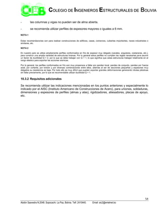 54
Abdón Saavedra N.2048. Sopocachi. La Paz, Bolivia. Telf. 2410440. Email: aic2@entelnet.bo
C
CO
OL
LE
EG
GI
IO
O D
DE
E I
IN
NG
GE
EN
NI
IE
ER
RO
OS
S E
ES
ST
TR
RU
UC
CT
TU
UR
RA
AL
LE
ES
S D
DE
E B
BO
OL
LI
IV
VI
IA
A
- las columnas y vigas no pueden ser de alma abierta.
- se recomienda utilizar perfiles de espesores mayores o iguales a 6 mm.
NOTA 1
Estas recomendaciones son para realizar construcciones de edificios, casas, comercios, cubiertas importantes, naves industriales o
similares, etc.
NOTA 2
En nuestro país se utiliza ampliamente perfiles conformados en frío de espesor muy delgado (canales, angulares, costaneras, etc.),
para construir una amplia variedad de estructuras livianas. Por lo general estos perfiles no cumplen las reglas necesarias para asumir
un factor de ductilidad Q = 2, por lo que se debe trabajar con Q = 1, lo que significa que estas estructuras trabajan totalmente en el
rango elástico para soportar las acciones sísmicas.
Por lo general, los perfiles conformados en frío son muy propensos a fallar por pandeo local, pandeo de conjunto, pandeo por fuerza
axial, por cortante, por torsión y por diversas combinaciones entre ellos, además al ser de secciones pequeñas y espesores muy
delgados su resistencia es baja. Por todo ello es muy difícil que puedan soportar grandes deformaciones generando rótulas plásticas
sin fallar previamente, por lo que es recomendable utilizar ductilidad Q = 1.
10.3.2 Requisitos adicionales
Se recomienda utilizar las indicaciones mencionadas en los puntos anteriores y especialmente lo
indicado por el AISC (Instituto Americano de Construcciones de Acero), para uniones, soldaduras,
dimensiones y espesores de perfiles (almas y alas), rigidizadores, atiesadores, placas de apoyo,
etc.
 