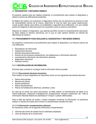 55
Abdón Saavedra N.2048. Sopocachi. La Paz, Bolivia. Telf. 2410440. Email: aic2@entelnet.bo
C
CO
OL
LE
EG
GI
IO
O D
DE
E I
IN
NG
GE
EN
NI
IE
ER
RO
OS
S E
ES
ST
TR
RU
UC
CT
TU
UR
RA
AL
LE
ES
S D
DE
E B
BO
OL
LI
IV
VI
IA
A
11. DIAGNOSTICO Y REFUERZO SÍSMICO
El presente capitulo tiene por objetivo presentar un procedimiento para realizar el diagnóstico y
refuerzo sísmico de edificaciones existentes.
El objetivo de realizar una evaluación o diagnostico sísmico de una estructura es conocer el nivel
de vulnerabilidad sísmica de la misma, determinar el nivel de daño que puede experimentar,
cuanto pueden afectar esos daños a la estabilidad y seguridad de la edificación y en qué medida
puede ser peligrosa la estructura para sus ocupantes y para su entorno (vecindario).
Después de realizar el diagnostico, que además permitirá conocer el comportamiento estructural,
se debe realizar el refuerzo estructural, por lo que en este capítulo también se indicará las
alternativas de refuerzo.
11.1 PROCEDIMIENTO PARA REALIZAR EL DIAGNOSTICO Y REFUERZO SÍSMICO
Se presenta a continuación el procedimiento para realizar el diagnóstico y el refuerzo sísmico de
una edificación:
 Recopilación de información
 Inspecciones técnicas
 Estudio del proyecto estructural
 Estudio de los proyectos arquitectónico, de instalaciones e información adicional
 Levantamiento estructural y de información adicional
 Diagnostico estructural
 Refuerzo sísmico
11.1.1 RECOPILACIÓN DE INFORMACIÓN
El primer paso consiste en conseguir toda la información técnica posible.
11.1.1.1 Documentos técnicos necesarios
Para realizar un buen diagnóstico es importante contar con los siguientes documentos técnicos:
 Planos estructurales
 Memoria de cálculo
 Estudio geotécnico
 Planos arquitectónicos
 Planos de instalaciones eléctricas, sanitarias y otras
En caso de no contar con estos documentos, se debe realizar un levantamiento de datos en la
misma edificación, realizando investigaciones, prospecciones, ensayos, mediciones, etc. Toda la
información relevada deberá ser plasmada en “croquis” o planos referenciales.
Ante la falta del estudio de suelos o siendo necesario corroborar la información, es pertinente
realizar un estudio de suelos para conocer la características actuales del suelo.
11.1.1.2 Información complementaria adicional
Es importante contar con la siguiente información complementaria:
 Informes del control de calidad de los materiales empleados
 Libro de órdenes de la construcción
 