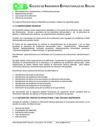 56
Abdón Saavedra N.2048. Sopocachi. La Paz, Bolivia. Telf. 2410440. Email: aic2@entelnet.bo
C
CO
OL
LE
EG
GI
IO
O D
DE
E I
IN
NG
GE
EN
NI
IE
ER
RO
OS
S E
ES
ST
TR
RU
UC
CT
TU
UR
RA
AL
LE
ES
S D
DE
E B
BO
OL
LI
IV
VI
IA
A
 Remodelaciones, ampliaciones y modificaciones previas
 Reparaciones previas
 Uso actual de la estructura
 Planos de uso actual
Con toda la información técnica disponible se procede a realizar los siguientes pasos.
11.1.2 INSPECCIONES TÉCNICAS
Es importante realizar varias inspecciones detalladas y minuciosas de la estructura para conocer
las dimensiones, formas y geometría de los elementos estructurales y de la estructura en
general, y finalmente para observar su comportamiento individual y global.
También son importantes las inspecciones de la edificación para visualizar los problemas o fallas
estructurales que pudiesen existir.
El motivo de las inspecciones es verificar el comportamiento de la estructura y en su caso
visualizar la presencia de problemas estructurales como "asentamientos diferenciales",
"flechas" (desplazamientos verticales excesivos), desplazamientos horizontales excesivos,
"rotaciones angulares" y "deformaciones" en general excesivas.
Normalmente estos fenómenos se manifiestan con la presencia de inclinaciones, asentamientos y
grietas.
Se debe realizar varias inspecciones a la edificación, usualmente la inspección preliminar permite
visualizar el comportamiento de la estructura y la existencia de problemas estructurales. Otras
inspecciones se deben realizar para verificar la información técnica obtenida, para obtener
información adicional y finalmente para planificar los refuerzos estructurales.
Durante las varias inspecciones técnicas se debe lograr la:
 Identificación del sistema estructural
 Identificación de problemas estructurales
 Identificación de daños (si es que existen) en elementos estructurales
 Identificación de daños (si es que existen) en elementos no estructurales
 Identificación de problemas de estructuración
 Identificación de problemas en la cimentación
 Estimación de la posible causa de los daños (si es que existen)
Se recomienda que el Ingeniero elabore formularios de inspección donde consigne toda la
información relevada. Se adjunta al final del capítulo un formulario de ejemplo.
11.1.3 ESTUDIO DEL PROYECTO ESTRUCTURAL Y DEL ESTUDIO GEOTÉCNICO
Consiste en estudiar y analizar la información técnica plasmada en el proyecto estructural y en el
estudio de suelos, de debe conocer:
 Normas de diseño
 Propiedades de materiales
 Elementos estructurales
 Tipo de estructura
 Estructuración
 