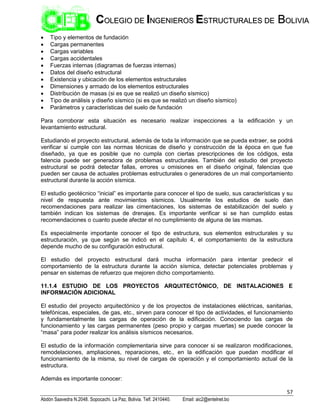 57
Abdón Saavedra N.2048. Sopocachi. La Paz, Bolivia. Telf. 2410440. Email: aic2@entelnet.bo
C
CO
OL
LE
EG
GI
IO
O D
DE
E I
IN
NG
GE
EN
NI
IE
ER
RO
OS
S E
ES
ST
TR
RU
UC
CT
TU
UR
RA
AL
LE
ES
S D
DE
E B
BO
OL
LI
IV
VI
IA
A
 Tipo y elementos de fundación
 Cargas permanentes
 Cargas variables
 Cargas accidentales
 Fuerzas internas (diagramas de fuerzas internas)
 Datos del diseño estructural
 Existencia y ubicación de los elementos estructurales
 Dimensiones y armado de los elementos estructurales
 Distribución de masas (si es que se realizó un diseño sísmico)
 Tipo de análisis y diseño sísmico (si es que se realizó un diseño sísmico)
 Parámetros y características del suelo de fundación
Para corroborar esta situación es necesario realizar inspecciones a la edificación y un
levantamiento estructural.
Estudiando el proyecto estructural, además de toda la información que se pueda extraer, se podrá
verificar si cumple con las normas técnicas de diseño y construcción de la época en que fue
diseñado, ya que es posible que no cumpla con ciertas prescripciones de los códigos, esta
falencia puede ser generadora de problemas estructurales. También del estudio del proyecto
estructural se podrá detectar fallas, errores u omisiones en el diseño original, falencias que
pueden ser causa de actuales problemas estructurales o generadores de un mal comportamiento
estructural durante la acción sísmica.
El estudio geotécnico “inicial” es importante para conocer el tipo de suelo, sus características y su
nivel de respuesta ante movimientos sísmicos. Usualmente los estudios de suelo dan
recomendaciones para realizar las cimentaciones, los sistemas de estabilización del suelo y
también indican los sistemas de drenajes. Es importante verificar si se han cumplido estas
recomendaciones o cuanto puede afectar el no cumplimiento de alguna de las mismas.
Es especialmente importante conocer el tipo de estructura, sus elementos estructurales y su
estructuración, ya que según se indicó en el capítulo 4, el comportamiento de la estructura
depende mucho de su configuración estructural.
El estudio del proyecto estructural dará mucha información para intentar predecir el
comportamiento de la estructura durante la acción sísmica, detectar potenciales problemas y
pensar en sistemas de refuerzo que mejoren dicho comportamiento.
11.1.4 ESTUDIO DE LOS PROYECTOS ARQUITECTÓNICO, DE INSTALACIONES E
INFORMACIÓN ADICIONAL
El estudio del proyecto arquitectónico y de los proyectos de instalaciones eléctricas, sanitarias,
telefónicas, especiales, de gas, etc., sirven para conocer el tipo de actividades, el funcionamiento
y fundamentalmente las cargas de operación de la edificación. Conociendo las cargas de
funcionamiento y las cargas permanentes (peso propio y cargas muertas) se puede conocer la
“masa” para poder realizar los análisis sísmicos necesarios.
El estudio de la información complementaria sirve para conocer si se realizaron modificaciones,
remodelaciones, ampliaciones, reparaciones, etc., en la edificación que puedan modificar el
funcionamiento de la misma, su nivel de cargas de operación y el comportamiento actual de la
estructura.
Además es importante conocer:
 