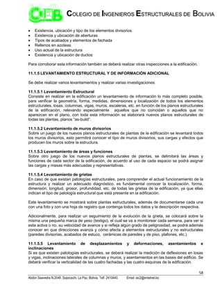 58
Abdón Saavedra N.2048. Sopocachi. La Paz, Bolivia. Telf. 2410440. Email: aic2@entelnet.bo
C
CO
OL
LE
EG
GI
IO
O D
DE
E I
IN
NG
GE
EN
NI
IE
ER
RO
OS
S E
ES
ST
TR
RU
UC
CT
TU
UR
RA
AL
LE
ES
S D
DE
E B
BO
OL
LI
IV
VI
IA
A
 Existencia, ubicación y tipo de los elementos divisorios
 Existencia y ubicación de aberturas
 Tipos de acabados y elementos de fachada
 Rellenos en azoteas
 Uso actual de la estructura
 Existencia y ubicación de ductos
Para corroborar esta información también se deberá realizar otras inspecciones a la edificación.
11.1.5 LEVANTAMIENTO ESTRUCTURAL Y DE INFORMACIÓN ADICIONAL
Se debe realizar varios levantamientos y realizar varias investigaciones:
11.1.5.1 Levantamiento Estructural
Consiste en realizar en la edificación un levantamiento de información lo más completo posible,
para verificar la geometría, forma, medidas, dimensiones y localización de todos los elementos
estructurales, losas, columnas, vigas, muros, escaleras, etc. en función de los planos estructurales
de la edificación, relevando especialmente aquellos que no coincidan o aquellos que no
aparezcan en el plano, con toda esta información se elaborará nuevos planos estructurales de
todas las plantas, planos “as-build”.
11.1.5.2 Levantamiento de muros divisorios
Sobre un juego de los nuevos planos estructurales de plantas de la edificación se levantará todos
los muros divisorios, esto permitirá conocer el tipo de muros divisorios, sus cargas y efectos que
producen los muros sobre la estructura.
11.1.5.3 Levantamiento de áreas y funciones
Sobre otro juego de los nuevos planos estructurales de plantas, se delimitará las áreas y
funciones de cada sector de la edificación, de acuerdo al uso de cada espacio se podrá asignar
las cargas y masas más adecuadas y representativas.
11.1.5.4 Levantamiento de grietas
En caso de que existan patologías estructurales, para comprender el actual funcionamiento de la
estructura y realizar un adecuado diagnóstico, es fundamental conocer la localización, forma,
dimensión, longitud, grosor, profundidad, etc. de todas las grietas de la edificación, ya que ellas
indican el tipo de patología estructural que está presente en la edificación.
Este levantamiento se mostrará sobre plantas estructurales, además de documentarse cada una
con una foto y con una hoja de registro que contenga todos los datos y la descripción respectiva.
Adicionalmente, para realizar un seguimiento de la evolución de la grieta, se colocará sobre la
misma una pequeña marca de yeso (testigo), el cual se va a monitorear cada semana, para ver si
esta activa o no, su velocidad de avance y si refleja algún grado de peligrosidad, se podrá además
conocer en que direcciones avanza y cómo afecta a elementos estructurales y no estructurales
(paredes divisorias, acabados de estuco, cerámicas de paredes y de piso, plafones, etc.).
11.1.5.5 Levantamiento de desplazamientos y deformaciones, asentamientos e
inclinaciones
Si es que existen patologías estructurales, se deberá realizar la medición de deflexiones en losas
y vigas, inclinaciones laterales de columnas y muros, y asentamientos en las bases del edificio. Se
deberá verificar la verticalidad de las cuatro fachadas y las cuatro esquinas de la edificación.
 