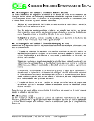 59
Abdón Saavedra N.2048. Sopocachi. La Paz, Bolivia. Telf. 2410440. Email: aic2@entelnet.bo
C
CO
OL
LE
EG
GI
IO
O D
DE
E I
IN
NG
GE
EN
NI
IE
ER
RO
OS
S E
ES
ST
TR
RU
UC
CT
TU
UR
RA
AL
LE
ES
S D
DE
E B
BO
OL
LI
IV
VI
IA
A
11.1.5.6 Investigación para conocer la localización de barras de acero
Es parte fundamental del diagnóstico el verificar si las barras de acero de los elementos de
hormigón armado poseen las cantidades y dimensiones indicadas en los planos estructurales, o si
no existen planos estructurales, se debe conocer aunque sea parcialmente esa distribución, para
lo cual se puede utilizar los siguientes métodos o similares:
- “Picados” en varios elementos de hormigón, consiste en quitar el recubrimiento y visualizar
la distribución de las barras de acero.
- Uso de sistemas electromagnéticos, mediante un aparato que genera un campo
electromagnético y que registra las alteraciones que este sufre en presencia de objetos de
acero. Se puede conocer la ubicación y diámetro de las barras de acero.
- Radiografías o similares, permiten visualizar la ubicación y diámetro de las barras de
acero, es más complicado y más costosa que la anterior.
11.1.5.7 Investigación para conocer la calidad del hormigón y del acero
También es muy importante verificar las propiedades mecánicas del hormigón y del acero, para
esto se puede realizar:
- Extracción de muestras de hormigón, que consiste en extraer un pequeño pedazo de
hormigón para someterlo a pruebas de laboratorio, se puede conocer su resistencia, su
módulo de elasticidad y tener idea de la composición granulométrica, su densidad y su
nivel de carbonatación.
- Ultrasonido, mediante un aparato que registra la velocidad de un pulso ultrasónico a través
del hormigón, la cual depende de la densidad del mismo, se puede estimar la resistencia
del hormigón, su módulo de elasticidad y su densidad, así como el estado de agrietamiento
interno.
- Esclerometría, el esclerómetro es un dispositivo que mide el rebote de un sistema masa-
resorte contra la superficie de un elemento de hormigón. En base a relaciones empíricas
se puede estimar la resistencia del hormigón en función de la lectura del índice de rebote.
No es un método preciso pero da una idea de la resistencia, se debe complementar con
otras investigaciones para ajustar los resultados.
- Extracción de barras de acero, consiste en extraer pequeñas barras de acero para
probarlas en laboratorio, se puede conocer la resistencia, módulo de elasticidad, peso y
nivel de corrosión.
Evidentemente se puede utilizar otros métodos, lo importante es conocer de la mejor manera
posible la calidad de los materiales.
11.1.5.8 Estudio de suelos
Se debe realizar un estudio de suelos que verifique los parámetros y características del suelo de
fundación, para detectar si algunos parámetros han cambiado en los años que tiene la edificación
y en qué medida influyen esos cambios, tanto en la cimentación como en el comportamiento
estructural.
 