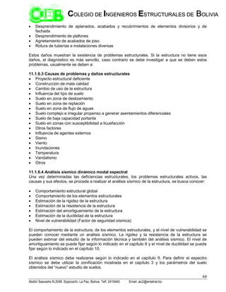 64
Abdón Saavedra N.2048. Sopocachi. La Paz, Bolivia. Telf. 2410440. Email: aic2@entelnet.bo
C
CO
OL
LE
EG
GI
IO
O D
DE
E I
IN
NG
GE
EN
NI
IE
ER
RO
OS
S E
ES
ST
TR
RU
UC
CT
TU
UR
RA
AL
LE
ES
S D
DE
E B
BO
OL
LI
IV
VI
IA
A
 Desprendimiento de aplanados, acabados y recubrimientos de elementos divisorios y de
fachada
 Desprendimiento de plafones
 Agrietamiento de acabados de piso
 Rotura de tuberías e instalaciones diversas
Estos daños muestran la existencia de problemas estructurales. Si la estructura no tiene esos
daños, el diagnóstico es más sencillo, caso contrario se debe investigar a que se deben estos
problemas, usualmente se deben a:
11.1.6.3 Causas de problemas y daños estructurales
 Proyecto estructural deficiente
 Construcción de mala calidad
 Cambio de uso de la estructura
 Influencia del tipo de suelo
 Suelo en zona de deslizamiento
 Suelo en zona de reptación
 Suelo en zona de flujo de aguas
 Suelo complejo e irregular propenso a generar asentamientos diferenciales
 Suelo de baja capacidad portante
 Suelo en zonas con susceptibilidad a licuefacción
 Otros factores
 Influencia de agentes externos
 Sismo
 Viento
 Inundaciones
 Temperatura
 Vandalismo
 Otros
11.1.6.4 Análisis sísmico dinámico modal espectral
Una vez determinadas las deficiencias estructurales, los problemas estructurales activos, las
causas y sus efectos, se procede a realizar el análisis sísmico de la estructura, se busca conocer:
 Comportamiento estructural global
 Comportamiento de los elementos estructurales
 Estimación de la rigidez de la estructura
 Estimación de la resistencia de la estructura
 Estimación del amortiguamiento de la estructura
 Estimación de la ductilidad de la estructura
 Nivel de vulnerabilidad (Factor de seguridad sísmica)
El comportamiento de la estructura, de los elementos estructurales, y el nivel de vulnerabilidad se
pueden conocer mediante un análisis sísmico. La rigidez y la resistencia de la estructura se
pueden estimar del estudio de la información técnica y también del análisis sísmico. El nivel de
amortiguamiento se puede fijar según lo indicado en el capítulo 9 y el nivel de ductilidad se puede
fijar según lo indicado en el capítulo 10.
El análisis sísmico debe realizarse según lo indicado en el capítulo 9. Para definir el espectro
sísmico se debe utilizar la zonificación mostrada en el capítulo 3 y los parámetros del suelo
obtenidos del “nuevo” estudio de suelos.
 