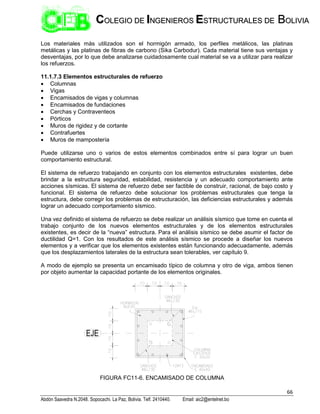 66
Abdón Saavedra N.2048. Sopocachi. La Paz, Bolivia. Telf. 2410440. Email: aic2@entelnet.bo
C
CO
OL
LE
EG
GI
IO
O D
DE
E I
IN
NG
GE
EN
NI
IE
ER
RO
OS
S E
ES
ST
TR
RU
UC
CT
TU
UR
RA
AL
LE
ES
S D
DE
E B
BO
OL
LI
IV
VI
IA
A
Los materiales más utilizados son el hormigón armado, los perfiles metálicos, las platinas
metálicas y las platinas de fibras de carbono (Sika Carbodur). Cada material tiene sus ventajas y
desventajas, por lo que debe analizarse cuidadosamente cual material se va a utilizar para realizar
los refuerzos.
11.1.7.3 Elementos estructurales de refuerzo
 Columnas
 Vigas
 Encamisados de vigas y columnas
 Encamisados de fundaciones
 Cerchas y Contraventeos
 Pórticos
 Muros de rigidez y de cortante
 Contrafuertes
 Muros de mampostería
Puede utilizarse uno o varios de estos elementos combinados entre sí para lograr un buen
comportamiento estructural.
El sistema de refuerzo trabajando en conjunto con los elementos estructurales existentes, debe
brindar a la estructura seguridad, estabilidad, resistencia y un adecuado comportamiento ante
acciones sísmicas. El sistema de refuerzo debe ser factible de construir, racional, de bajo costo y
funcional. El sistema de refuerzo debe solucionar los problemas estructurales que tenga la
estructura, debe corregir los problemas de estructuración, las deficiencias estructurales y además
lograr un adecuado comportamiento sísmico.
Una vez definido el sistema de refuerzo se debe realizar un análisis sísmico que tome en cuenta el
trabajo conjunto de los nuevos elementos estructurales y de los elementos estructurales
existentes, es decir de la “nueva” estructura. Para el análisis sísmico se debe asumir el factor de
ductilidad Q=1. Con los resultados de este análisis sísmico se procede a diseñar los nuevos
elementos y a verificar que los elementos existentes están funcionando adecuadamente, además
que los desplazamientos laterales de la estructura sean tolerables, ver capítulo 9.
A modo de ejemplo se presenta un encamisado típico de columna y otro de viga, ambos tienen
por objeto aumentar la capacidad portante de los elementos originales.
FIGURA FC11-6. ENCAMISADO DE COLUMNA
 
