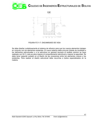 67
Abdón Saavedra N.2048. Sopocachi. La Paz, Bolivia. Telf. 2410440. Email: aic2@entelnet.bo
C
CO
OL
LE
EG
GI
IO
O D
DE
E I
IN
NG
GE
EN
NI
IE
ER
RO
OS
S E
ES
ST
TR
RU
UC
CT
TU
UR
RA
AL
LE
ES
S D
DE
E B
BO
OL
LI
IV
VI
IA
A
FIGURA FC11-7. ENCAMISADO DE VIGA
Se debe diseñar cuidadosamente el sistema de refuerzo para que los nuevos elementos trabajen
en conjunto con los elementos existentes. El nuevo sistema debe procurar dotarle de ductilidad a
los elementos estructurales y a la estructura en general (aunque el análisis sísmico se haya
realizado con Q=1), esto es para mejorar el comportamiento estructural y mejorar la seguridad. Se
debe tener especial cuidado en el diseño de las conexiones entre los elementos nuevos y los
existentes. Para realizar el diseño estructural debe recurrirse a textos especializados en la
materia.
 