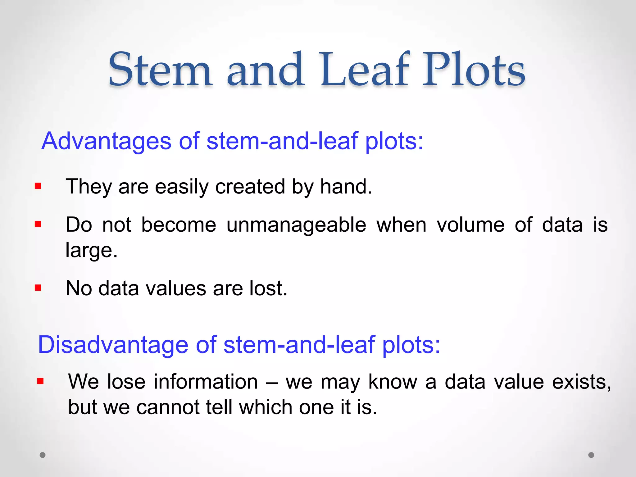 Advantages of stem-and-leaf plots:
 They are easily created by hand.
 Do not become unmanageable when volume of data is
large.
 No data values are lost.
Disadvantage of stem-and-leaf plots:
 We lose information – we may know a data value exists,
but we cannot tell which one it is.
Stem and Leaf Plots
 