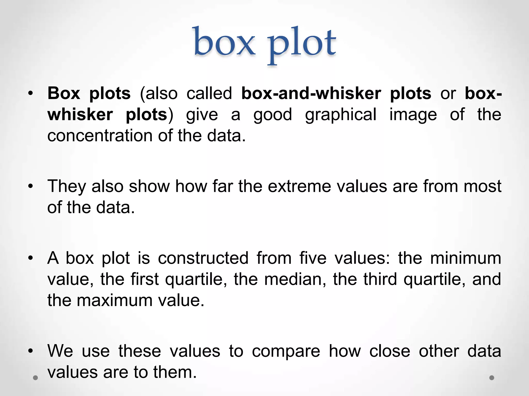 box plot
• Box plots (also called box-and-whisker plots or box-
whisker plots) give a good graphical image of the
concentration of the data.
• They also show how far the extreme values are from most
of the data.
• A box plot is constructed from five values: the minimum
value, the first quartile, the median, the third quartile, and
the maximum value.
• We use these values to compare how close other data
values are to them.
 