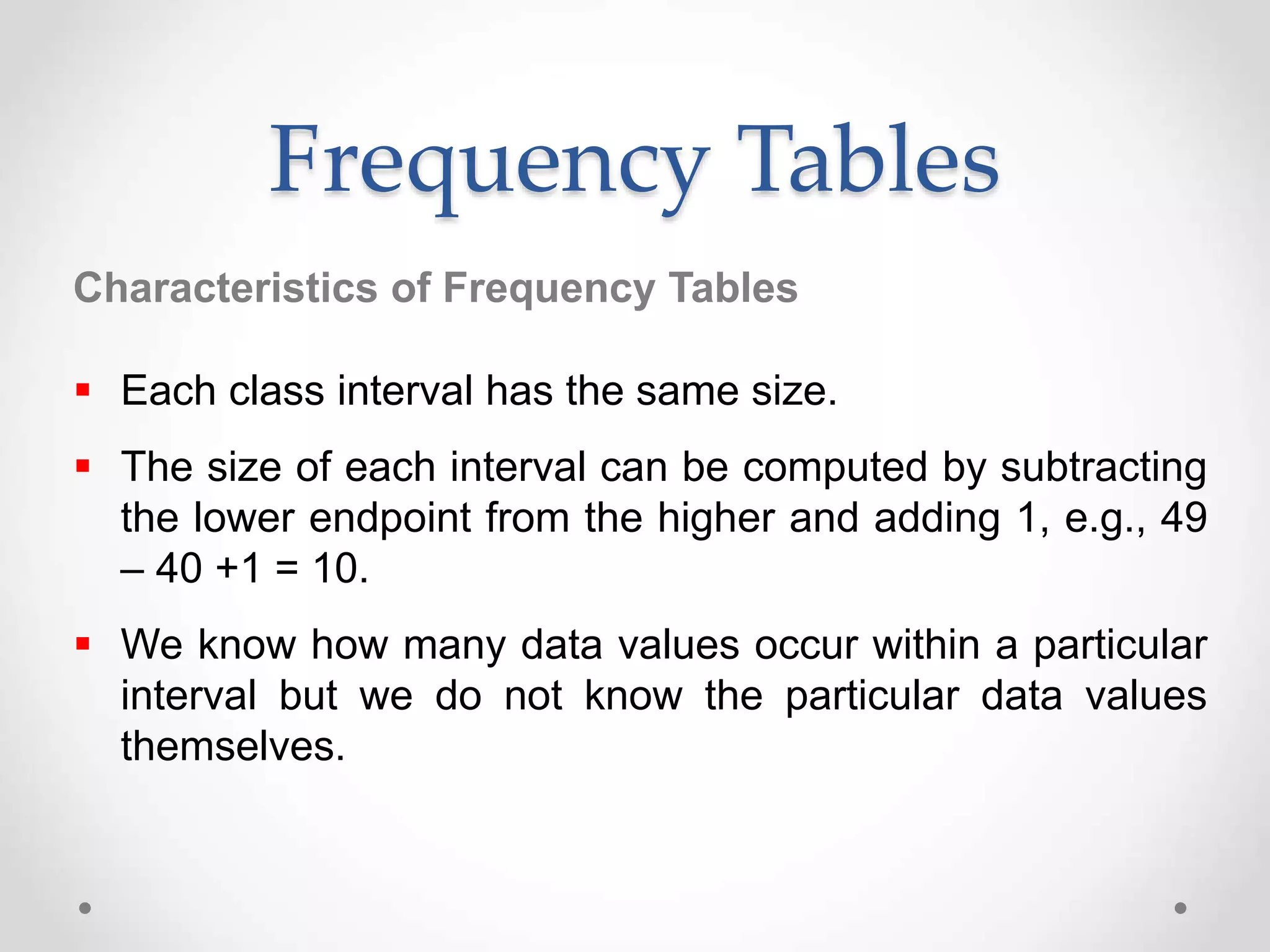  Each class interval has the same size.
 The size of each interval can be computed by subtracting
the lower endpoint from the higher and adding 1, e.g., 49
– 40 +1 = 10.
 We know how many data values occur within a particular
interval but we do not know the particular data values
themselves.
Frequency Tables
Characteristics of Frequency Tables
 
